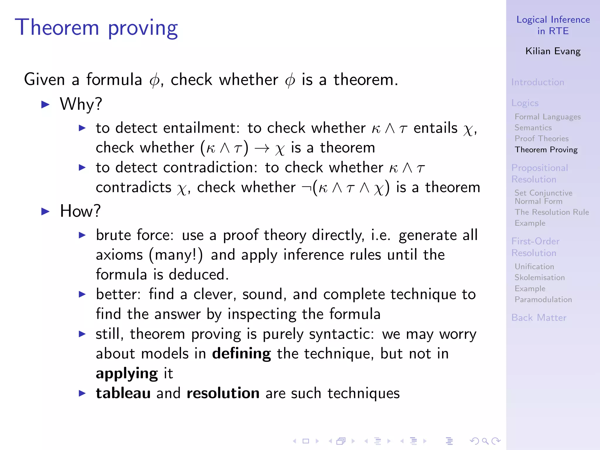 Logical Inference
Theorem proving                                                                in RTE

                                                                            Kilian Evang


Given a formula φ, check whether φ is a theorem.                         Introduction

  ◮ Why?                                                                 Logics
                                                                         Formal Languages
       ◮   to detect entailment: to check whether κ ∧ τ entails χ,       Semantics
                                                                         Proof Theories
           check whether (κ ∧ τ ) → χ is a theorem                       Theorem Proving

       ◮   to detect contradiction: to check whether κ ∧ τ               Propositional
                                                                         Resolution
           contradicts χ, check whether ¬(κ ∧ τ ∧ χ) is a theorem        Set Conjunctive
                                                                         Normal Form
  ◮   How?                                                               The Resolution Rule
                                                                         Example
       ◮   brute force: use a proof theory directly, i.e. generate all   First-Order
           axioms (many!) and apply inference rules until the            Resolution
                                                                         Uniﬁcation
           formula is deduced.                                           Skolemisation
                                                                         Example
       ◮   better: ﬁnd a clever, sound, and complete technique to        Paramodulation

           ﬁnd the answer by inspecting the formula                      Back Matter
       ◮   still, theorem proving is purely syntactic: we may worry
           about models in deﬁning the technique, but not in
           applying it
       ◮   tableau and resolution are such techniques
 