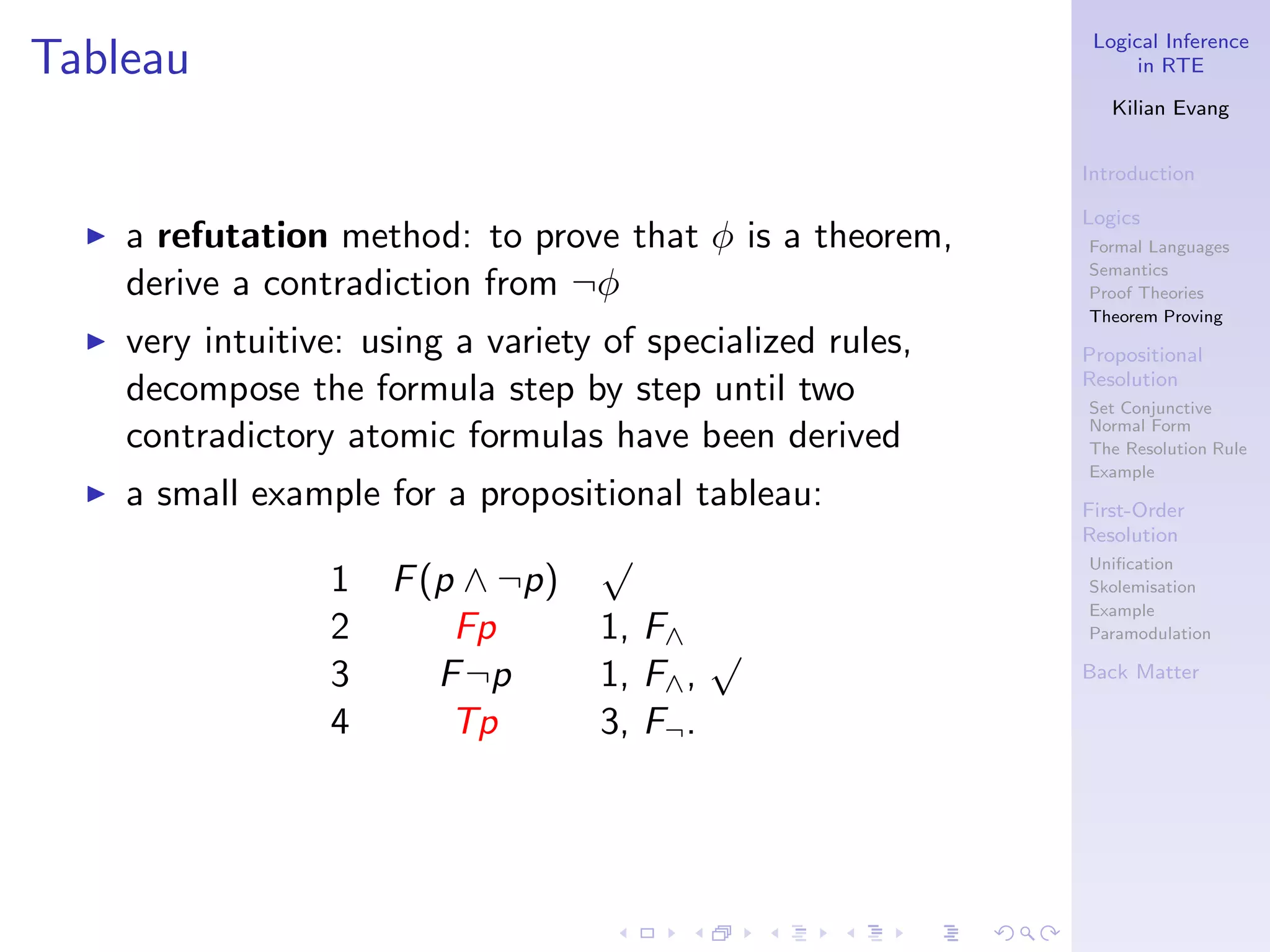 Logical Inference
Tableau                                                             in RTE

                                                                 Kilian Evang


                                                              Introduction

                                                              Logics
  ◮   a refutation method: to prove that φ is a theorem,      Formal Languages
                                                              Semantics
      derive a contradiction from ¬φ                          Proof Theories
                                                              Theorem Proving
  ◮   very intuitive: using a variety of specialized rules,   Propositional
                                                              Resolution
      decompose the formula step by step until two            Set Conjunctive
      contradictory atomic formulas have been derived         Normal Form
                                                              The Resolution Rule
                                                              Example
  ◮   a small example for a propositional tableau:            First-Order
                                                              Resolution
                                     √                        Uniﬁcation
                   1   F (p ∧ ¬p)                             Skolemisation
                                                              Example
                   2       Fp        1, F∧                    Paramodulation
                                             √
                   3      F ¬p       1, F∧ ,                  Back Matter

                   4       Tp        3, F¬ .
 