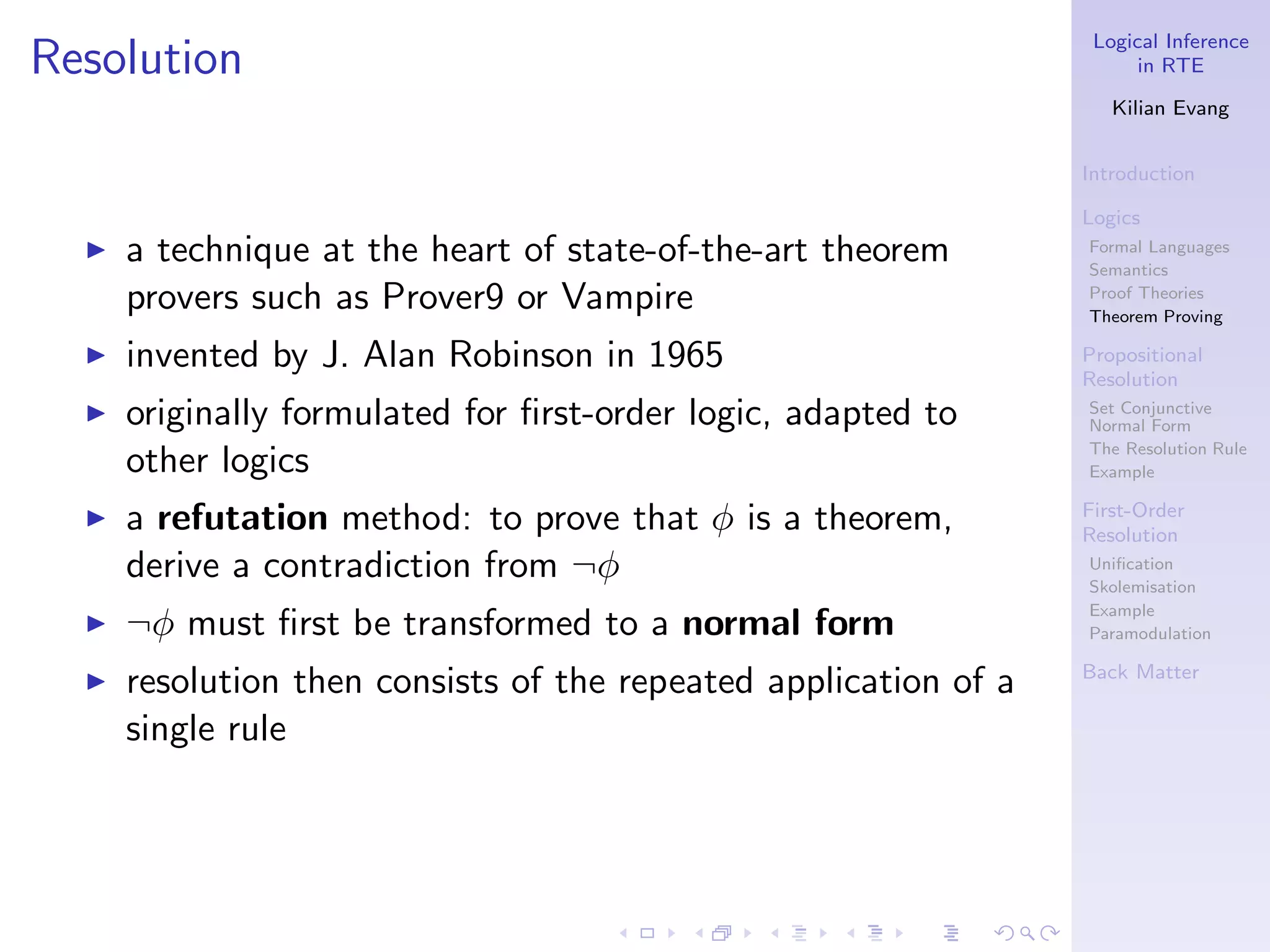 Logical Inference
Resolution                                                              in RTE

                                                                     Kilian Evang


                                                                  Introduction

                                                                  Logics
  ◮   a technique at the heart of state-of-the-art theorem        Formal Languages
                                                                  Semantics
      provers such as Prover9 or Vampire                          Proof Theories
                                                                  Theorem Proving

  ◮   invented by J. Alan Robinson in 1965                        Propositional
                                                                  Resolution
  ◮   originally formulated for ﬁrst-order logic, adapted to      Set Conjunctive
                                                                  Normal Form
                                                                  The Resolution Rule
      other logics                                                Example

  ◮   a refutation method: to prove that φ is a theorem,          First-Order
                                                                  Resolution
      derive a contradiction from ¬φ                              Uniﬁcation
                                                                  Skolemisation
                                                                  Example
  ◮   ¬φ must ﬁrst be transformed to a normal form                Paramodulation

                                                                  Back Matter
  ◮   resolution then consists of the repeated application of a
      single rule
 
