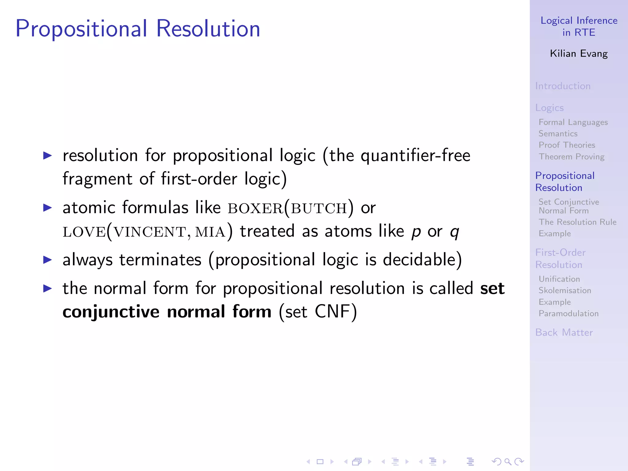 Logical Inference
Propositional Resolution                                                 in RTE

                                                                      Kilian Evang


                                                                   Introduction

                                                                   Logics
                                                                   Formal Languages
                                                                   Semantics
                                                                   Proof Theories
  ◮   resolution for propositional logic (the quantiﬁer-free       Theorem Proving

      fragment of ﬁrst-order logic)                                Propositional
                                                                   Resolution
                                                                   Set Conjunctive
  ◮   atomic formulas like boxer(butch) or                         Normal Form
                                                                   The Resolution Rule
      love(vincent, mia) treated as atoms like p or q              Example

                                                                   First-Order
  ◮   always terminates (propositional logic is decidable)         Resolution
                                                                   Uniﬁcation
  ◮   the normal form for propositional resolution is called set   Skolemisation
                                                                   Example
      conjunctive normal form (set CNF)                            Paramodulation

                                                                   Back Matter
 