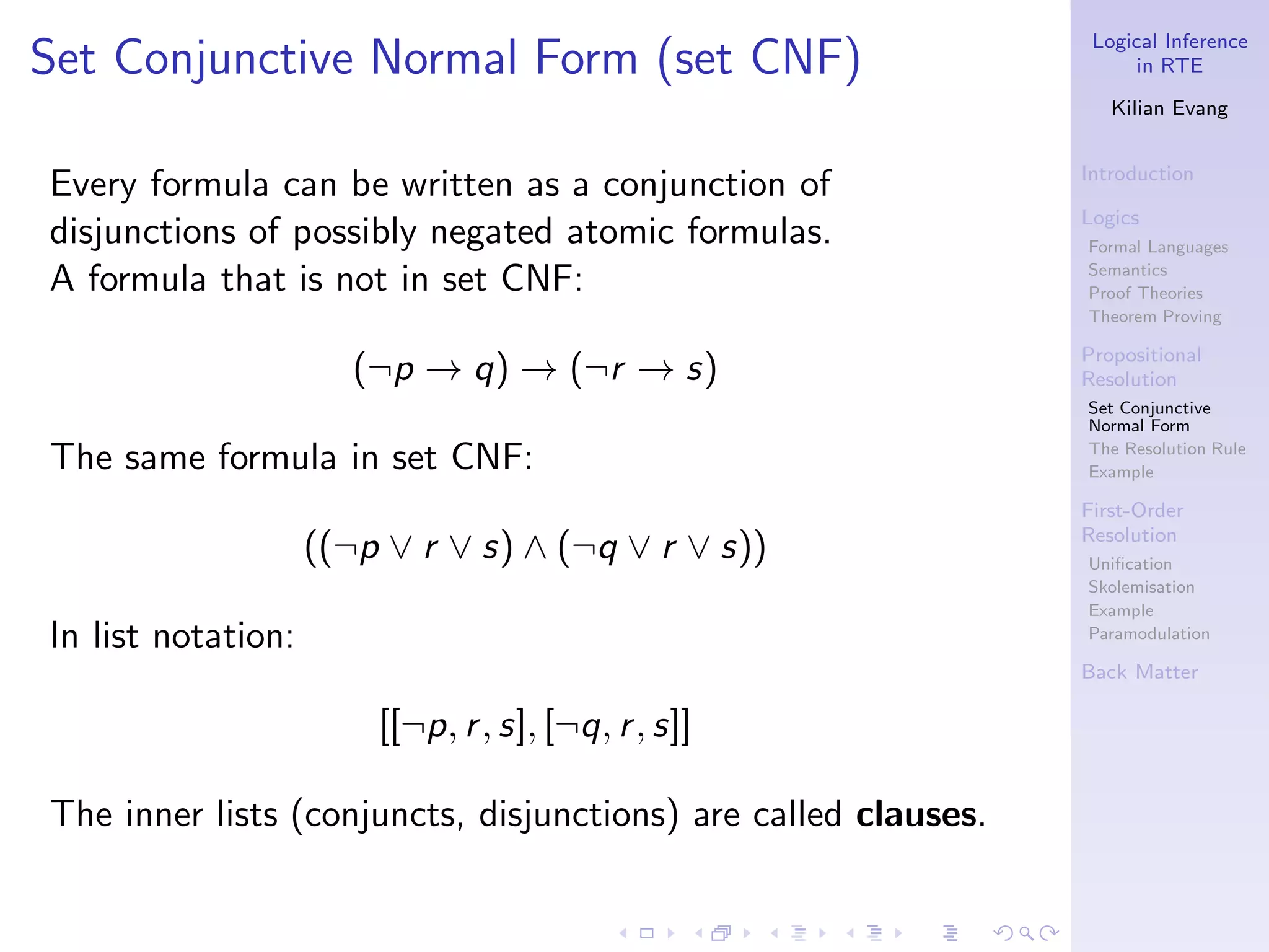 Logical Inference
Set Conjunctive Normal Form (set CNF)                                 in RTE

                                                                   Kilian Evang


                                                                Introduction
Every formula can be written as a conjunction of
                                                                Logics
disjunctions of possibly negated atomic formulas.               Formal Languages

A formula that is not in set CNF:                               Semantics
                                                                Proof Theories
                                                                Theorem Proving

                                                                Propositional
                       (¬p → q) → (¬r → s)                      Resolution
                                                                Set Conjunctive
                                                                Normal Form

The same formula in set CNF:                                    The Resolution Rule
                                                                Example

                                                                First-Order
                                                                Resolution
                    ((¬p ∨ r ∨ s) ∧ (¬q ∨ r ∨ s))               Uniﬁcation
                                                                Skolemisation
                                                                Example
In list notation:                                               Paramodulation

                                                                Back Matter

                        [[¬p, r , s], [¬q, r , s]]

The inner lists (conjuncts, disjunctions) are called clauses.
 