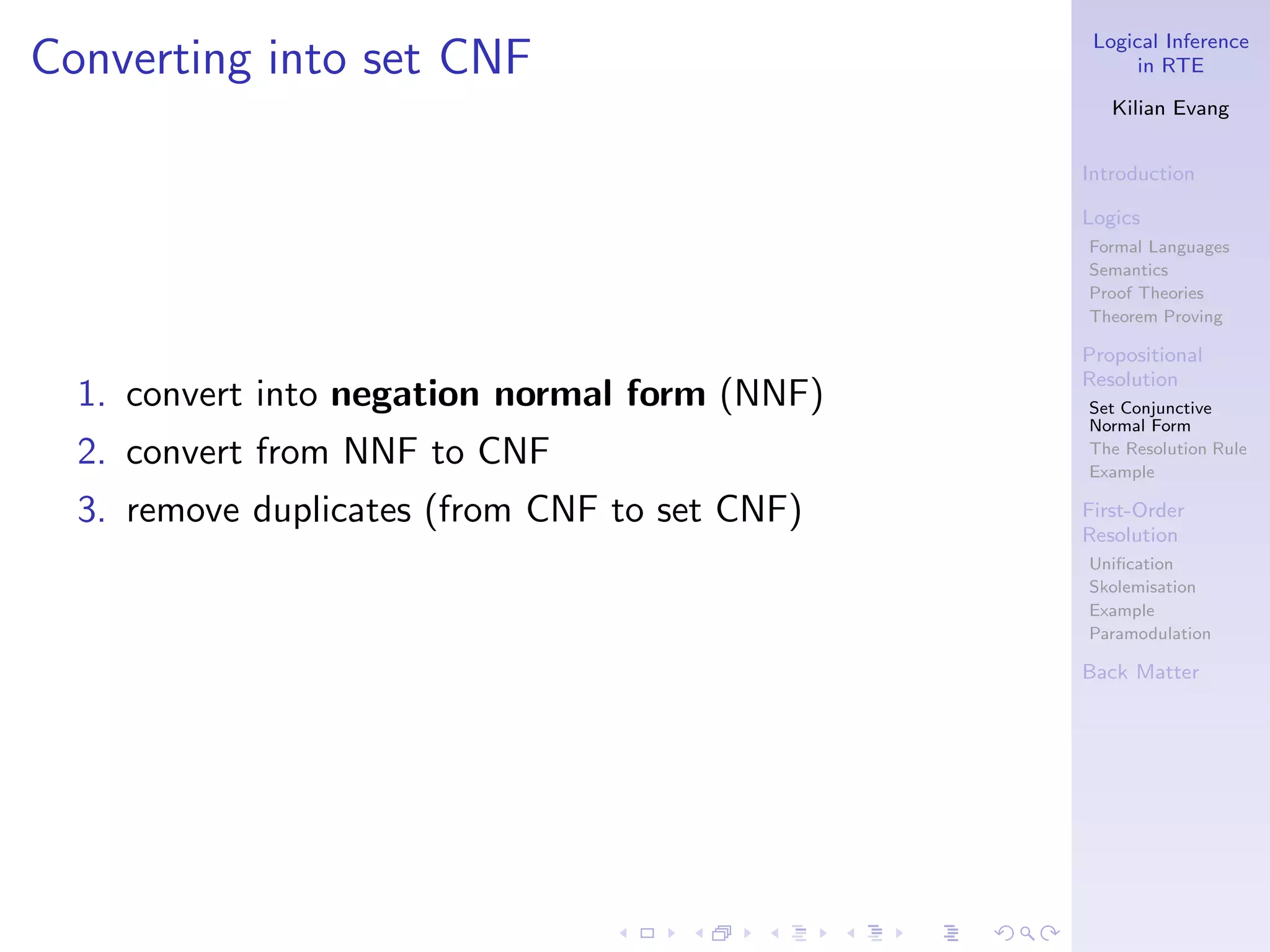 Logical Inference
Converting into set CNF                              in RTE

                                                  Kilian Evang


                                               Introduction

                                               Logics
                                               Formal Languages
                                               Semantics
                                               Proof Theories
                                               Theorem Proving

                                               Propositional
                                               Resolution
  1. convert into negation normal form (NNF)   Set Conjunctive
                                               Normal Form
  2. convert from NNF to CNF                   The Resolution Rule
                                               Example

  3. remove duplicates (from CNF to set CNF)   First-Order
                                               Resolution
                                               Uniﬁcation
                                               Skolemisation
                                               Example
                                               Paramodulation

                                               Back Matter
 