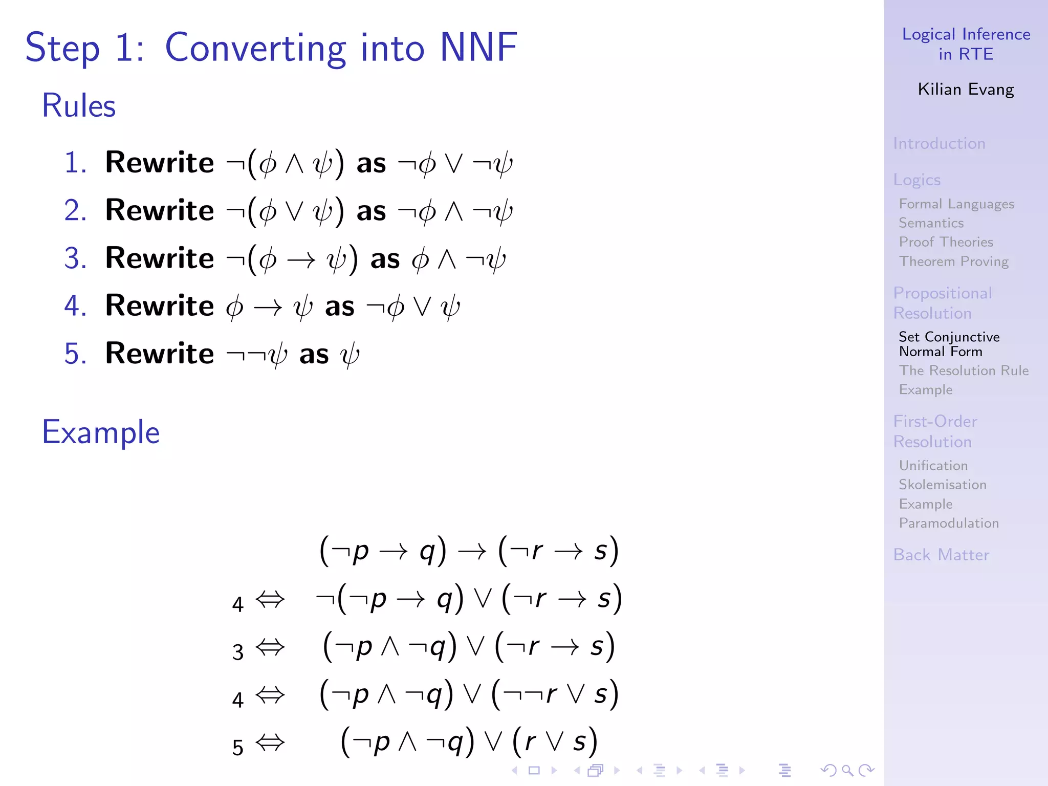 Logical Inference
Step 1: Converting into NNF                        in RTE

                                                Kilian Evang
Rules
                                             Introduction
  1. Rewrite ¬(φ ∧ ψ) as ¬φ ∨ ¬ψ             Logics

  2. Rewrite ¬(φ ∨ ψ) as ¬φ ∧ ¬ψ             Formal Languages
                                             Semantics
                                             Proof Theories
  3. Rewrite ¬(φ → ψ) as φ ∧ ¬ψ              Theorem Proving

                                             Propositional
  4. Rewrite φ → ψ as ¬φ ∨ ψ                 Resolution
                                             Set Conjunctive
  5. Rewrite ¬¬ψ as ψ                        Normal Form
                                             The Resolution Rule
                                             Example

                                             First-Order
Example                                      Resolution
                                             Uniﬁcation
                                             Skolemisation
                                             Example
                                             Paramodulation

                     (¬p → q) → (¬r → s)     Back Matter

             4   ⇔ ¬(¬p → q) ∨ (¬r → s)
             3   ⇔   (¬p ∧ ¬q) ∨ (¬r → s)
             4   ⇔   (¬p ∧ ¬q) ∨ (¬¬r ∨ s)
             5   ⇔    (¬p ∧ ¬q) ∨ (r ∨ s)
 