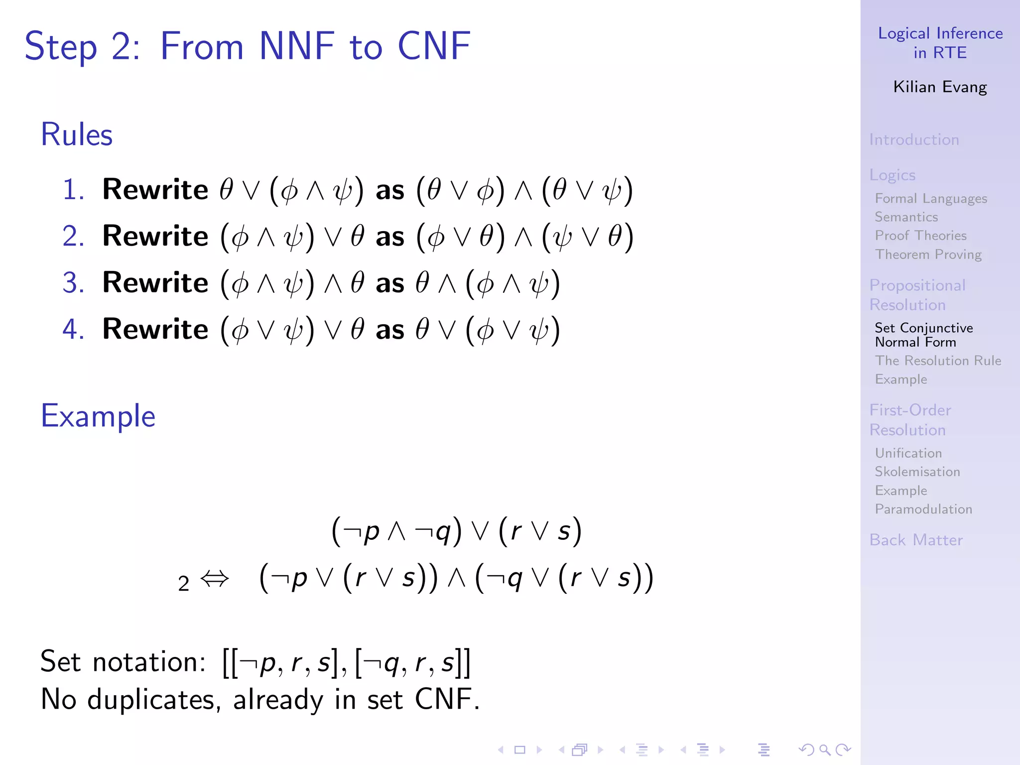 Logical Inference
Step 2: From NNF to CNF                                   in RTE

                                                       Kilian Evang


Rules                                               Introduction

                                                    Logics
  1. Rewrite θ ∨ (φ ∧ ψ) as (θ ∨ φ) ∧ (θ ∨ ψ)       Formal Languages
                                                    Semantics
  2. Rewrite (φ ∧ ψ) ∨ θ as (φ ∨ θ) ∧ (ψ ∨ θ)       Proof Theories
                                                    Theorem Proving

  3. Rewrite (φ ∧ ψ) ∧ θ as θ ∧ (φ ∧ ψ)             Propositional
                                                    Resolution
  4. Rewrite (φ ∨ ψ) ∨ θ as θ ∨ (φ ∨ ψ)             Set Conjunctive
                                                    Normal Form
                                                    The Resolution Rule
                                                    Example


Example                                             First-Order
                                                    Resolution
                                                    Uniﬁcation
                                                    Skolemisation
                                                    Example
                                                    Paramodulation
                          (¬p ∧ ¬q) ∨ (r ∨ s)       Back Matter

            2   ⇔ (¬p ∨ (r ∨ s)) ∧ (¬q ∨ (r ∨ s))

Set notation: [[¬p, r , s], [¬q, r , s]]
No duplicates, already in set CNF.
 