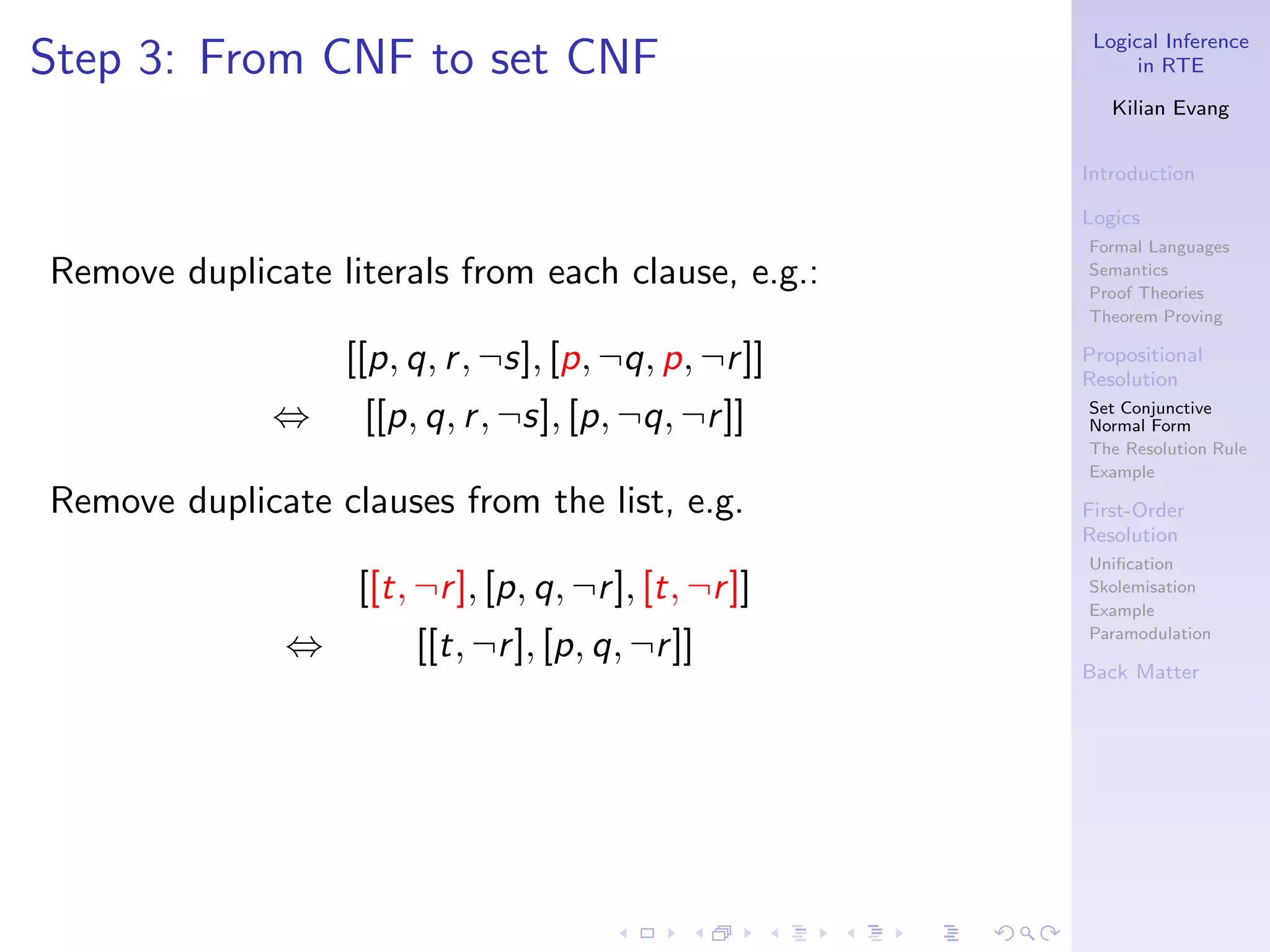Logical Inference
Step 3: From CNF to set CNF                                  in RTE

                                                          Kilian Evang


                                                       Introduction

                                                       Logics
                                                       Formal Languages
Remove duplicate literals from each clause, e.g.:      Semantics
                                                       Proof Theories
                                                       Theorem Proving

                   [[p, q, r , ¬s], [p, ¬q, p, ¬r ]]   Propositional
                                                       Resolution
              ⇔     [[p, q, r , ¬s], [p, ¬q, ¬r ]]     Set Conjunctive
                                                       Normal Form
                                                       The Resolution Rule
                                                       Example

Remove duplicate clauses from the list, e.g.           First-Order
                                                       Resolution
                                                       Uniﬁcation
                   [[t, ¬r ], [p, q, ¬r ], [t, ¬r ]]   Skolemisation
                                                       Example
                                                       Paramodulation
               ⇔        [[t, ¬r ], [p, q, ¬r ]]
                                                       Back Matter
 