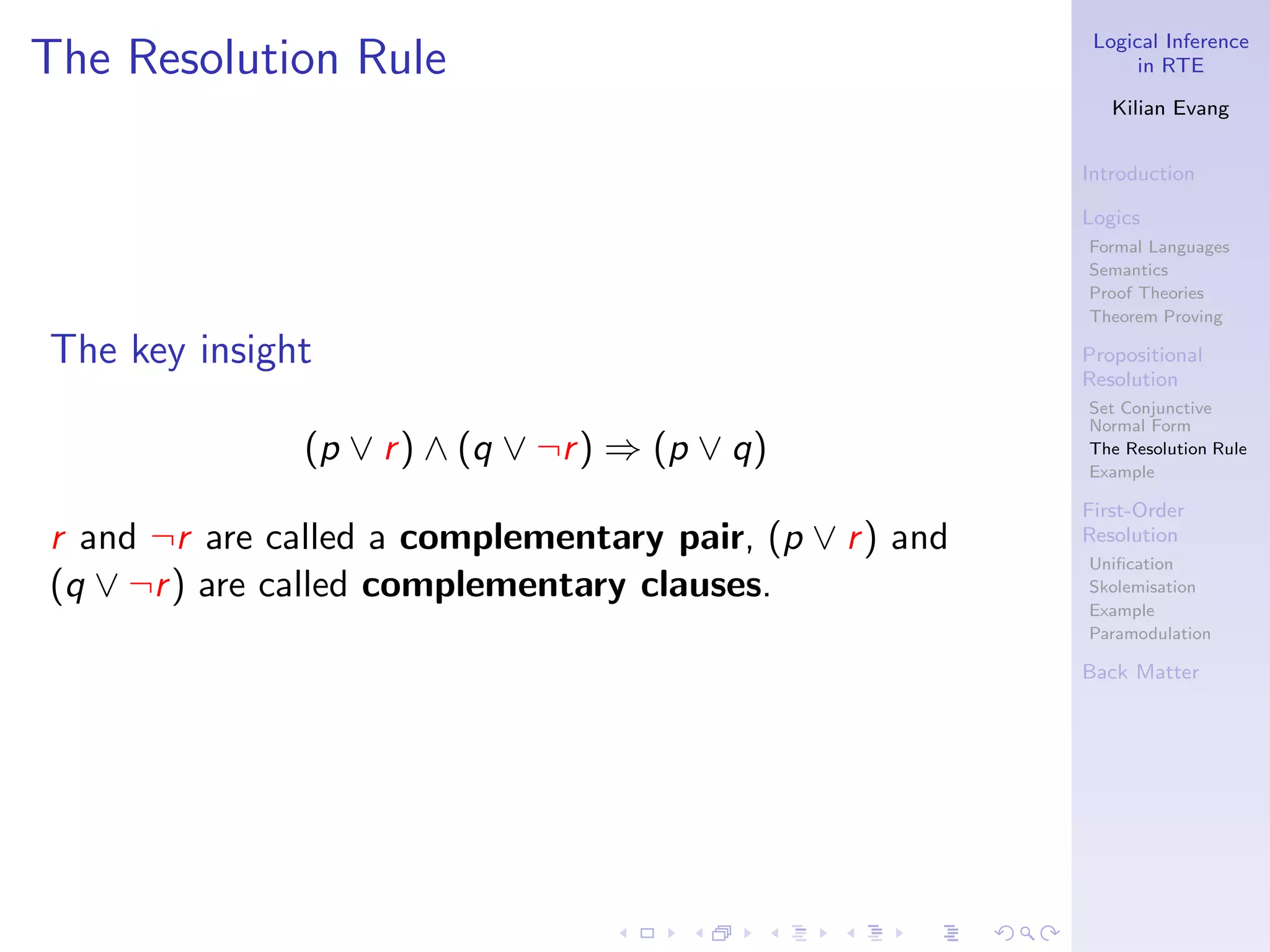 Logical Inference
The Resolution Rule                                            in RTE

                                                            Kilian Evang


                                                         Introduction

                                                         Logics
                                                         Formal Languages
                                                         Semantics
                                                         Proof Theories
                                                         Theorem Proving

The key insight                                          Propositional
                                                         Resolution
                                                         Set Conjunctive
                                                         Normal Form
               (p ∨ r ) ∧ (q ∨ ¬r ) ⇒ (p ∨ q)            The Resolution Rule
                                                         Example

                                                         First-Order
r and ¬r are called a complementary pair, (p ∨ r ) and   Resolution
                                                         Uniﬁcation
(q ∨ ¬r ) are called complementary clauses.              Skolemisation
                                                         Example
                                                         Paramodulation

                                                         Back Matter
 