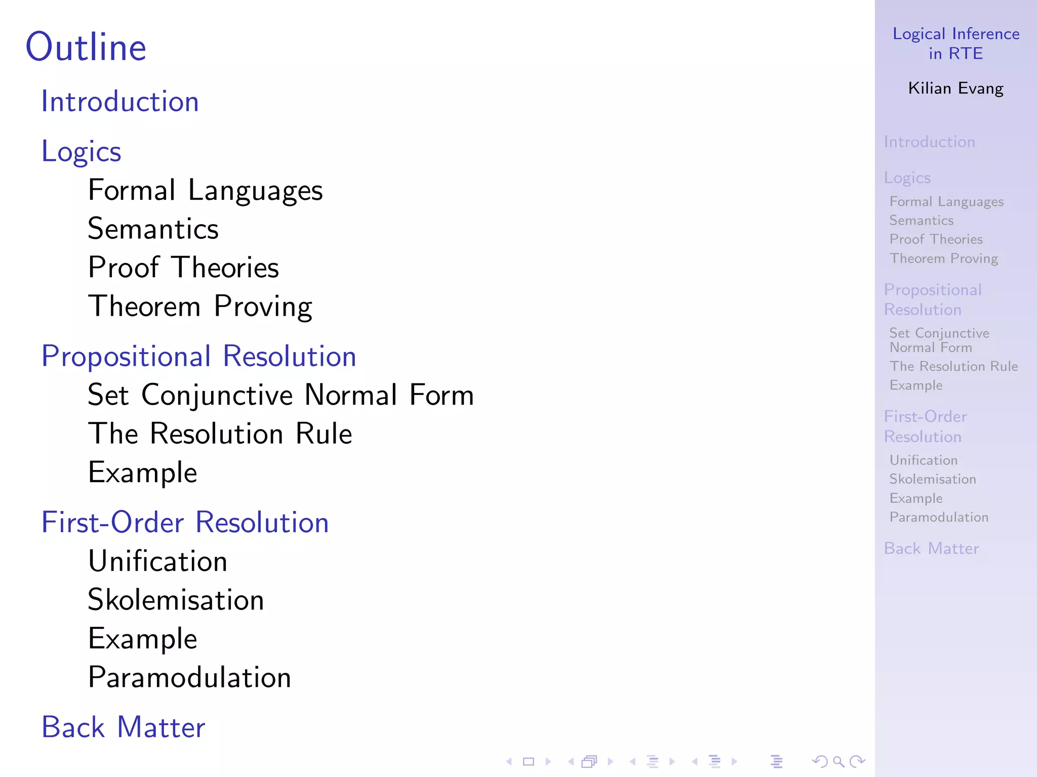 Logical Inference
Outline                                in RTE

                                    Kilian Evang
Introduction
                                 Introduction
Logics
                                 Logics
   Formal Languages              Formal Languages
                                 Semantics
   Semantics                     Proof Theories
                                 Theorem Proving
   Proof Theories
                                 Propositional
   Theorem Proving               Resolution
                                 Set Conjunctive
                                 Normal Form
Propositional Resolution         The Resolution Rule
                                 Example
   Set Conjunctive Normal Form
                                 First-Order
   The Resolution Rule           Resolution
                                 Uniﬁcation
   Example                       Skolemisation
                                 Example

First-Order Resolution           Paramodulation

                                 Back Matter
    Uniﬁcation
    Skolemisation
    Example
    Paramodulation
Back Matter
 