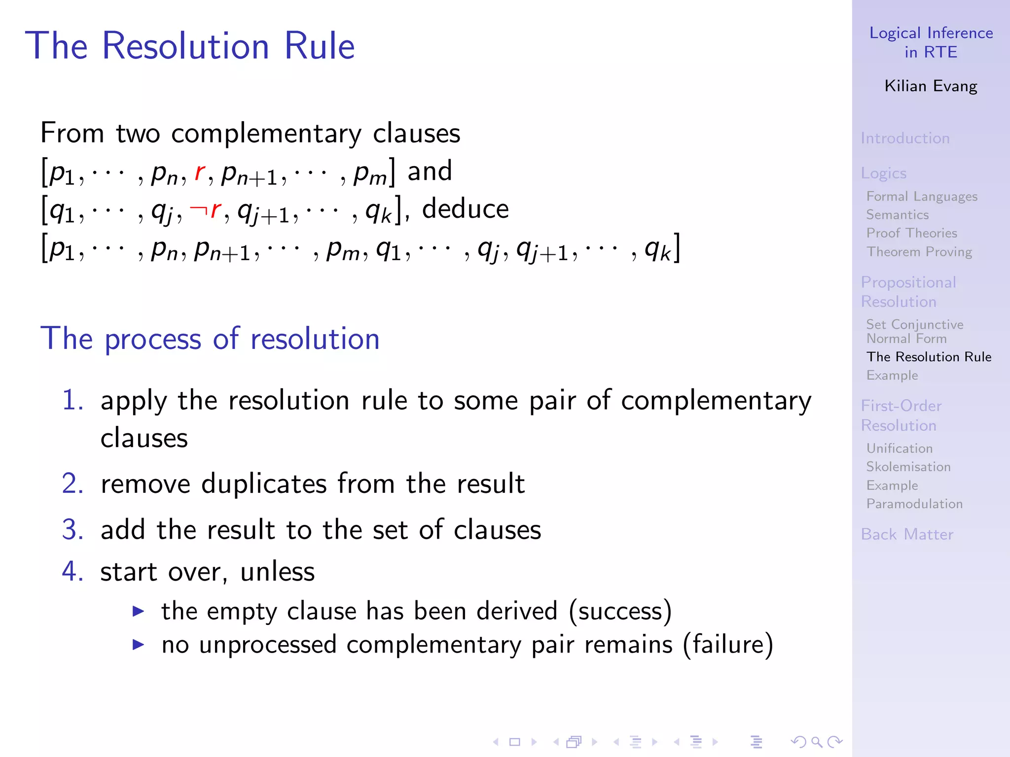 Logical Inference
The Resolution Rule                                                                  in RTE

                                                                                  Kilian Evang


From two complementary clauses                                                 Introduction

[p1 , · · · , pn , r , pn+1 , · · · , pm ] and                                 Logics
                                                                               Formal Languages
[q1 , · · · , qj , ¬r , qj+1 , · · · , qk ], deduce                            Semantics
                                                                               Proof Theories
[p1 , · · · , pn , pn+1 , · · · , pm , q1 , · · · , qj , qj+1 , · · · , qk ]   Theorem Proving

                                                                               Propositional
                                                                               Resolution
                                                                               Set Conjunctive
The process of resolution                                                      Normal Form
                                                                               The Resolution Rule
                                                                               Example

  1. apply the resolution rule to some pair of complementary                   First-Order
                                                                               Resolution
     clauses                                                                   Uniﬁcation
                                                                               Skolemisation
  2. remove duplicates from the result                                         Example
                                                                               Paramodulation

  3. add the result to the set of clauses                                      Back Matter

  4. start over, unless
          ◮   the empty clause has been derived (success)
          ◮   no unprocessed complementary pair remains (failure)
 