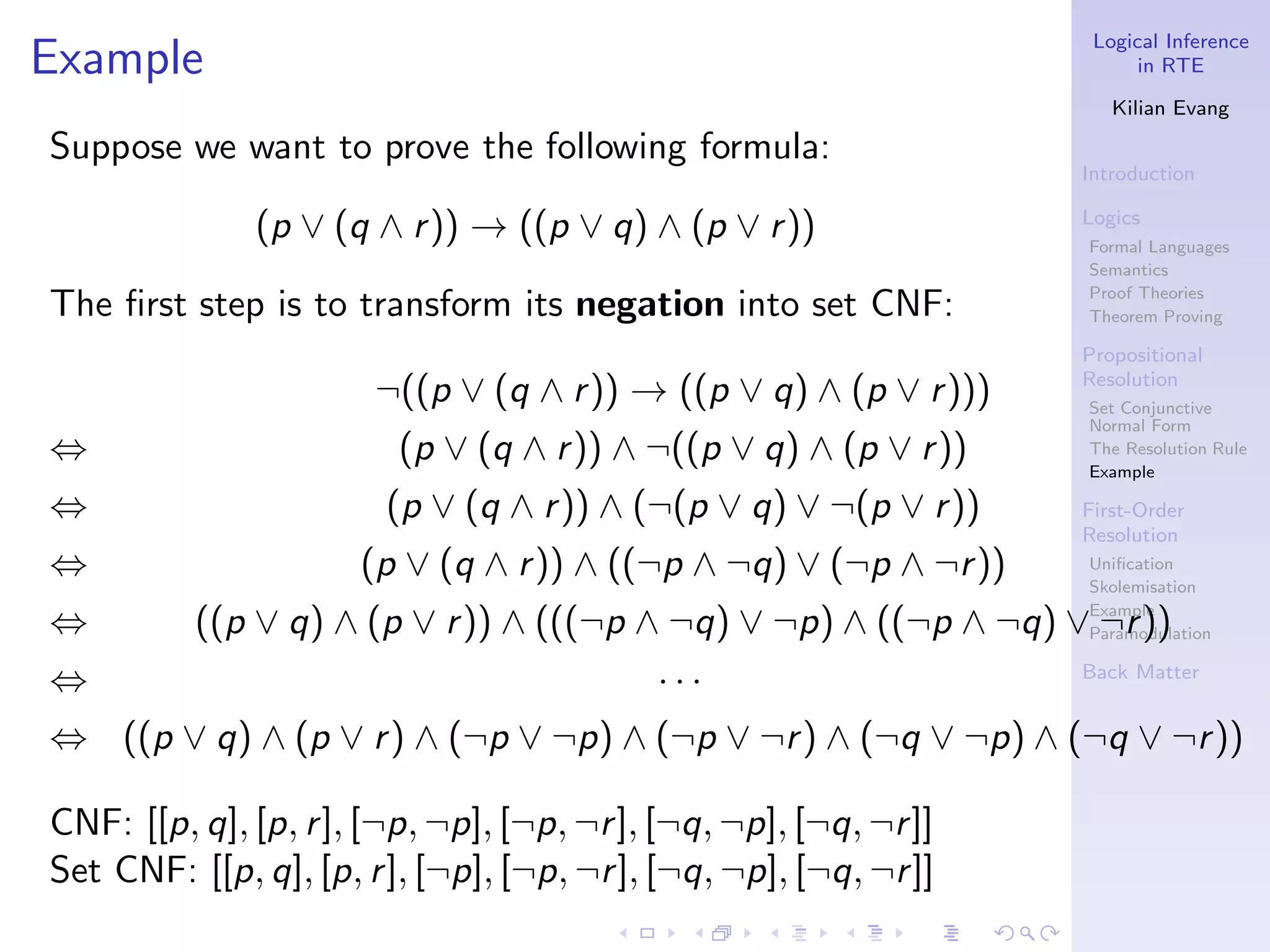 Logical Inference
Example                                                                  in RTE

                                                                      Kilian Evang

Suppose we want to prove the following formula:
                                                                   Introduction

              (p ∨ (q ∧ r )) → ((p ∨ q) ∧ (p ∨ r ))                Logics
                                                                   Formal Languages
                                                                   Semantics
                                                                   Proof Theories
The ﬁrst step is to transform its negation into set CNF:           Theorem Proving

                                                                   Propositional
                                                                   Resolution
                       ¬((p ∨ (q ∧ r )) → ((p ∨ q) ∧ (p ∨ r )))    Set Conjunctive
                                                                   Normal Form
⇔                        (p ∨ (q ∧ r )) ∧ ¬((p ∨ q) ∧ (p ∨ r ))    The Resolution Rule
                                                                   Example

⇔                       (p ∨ (q ∧ r )) ∧ (¬(p ∨ q) ∨ ¬(p ∨ r ))    First-Order
                                                                   Resolution
⇔                     (p ∨ (q ∧ r )) ∧ ((¬p ∧ ¬q) ∨ (¬p ∧ ¬r ))    Uniﬁcation
                                                                   Skolemisation
                                                                   Example
⇔         ((p ∨ q) ∧ (p ∨ r )) ∧ (((¬p ∧ ¬q) ∨ ¬p) ∧ ((¬p ∧ ¬q) ∨ ¬r ))
                                                                   Paramodulation

⇔                                           ···                    Back Matter


⇔ ((p ∨ q) ∧ (p ∨ r ) ∧ (¬p ∨ ¬p) ∧ (¬p ∨ ¬r ) ∧ (¬q ∨ ¬p) ∧ (¬q ∨ ¬r ))

CNF: [[p, q], [p, r ], [¬p, ¬p], [¬p, ¬r ], [¬q, ¬p], [¬q, ¬r ]]
Set CNF: [[p, q], [p, r ], [¬p], [¬p, ¬r ], [¬q, ¬p], [¬q, ¬r ]]
 