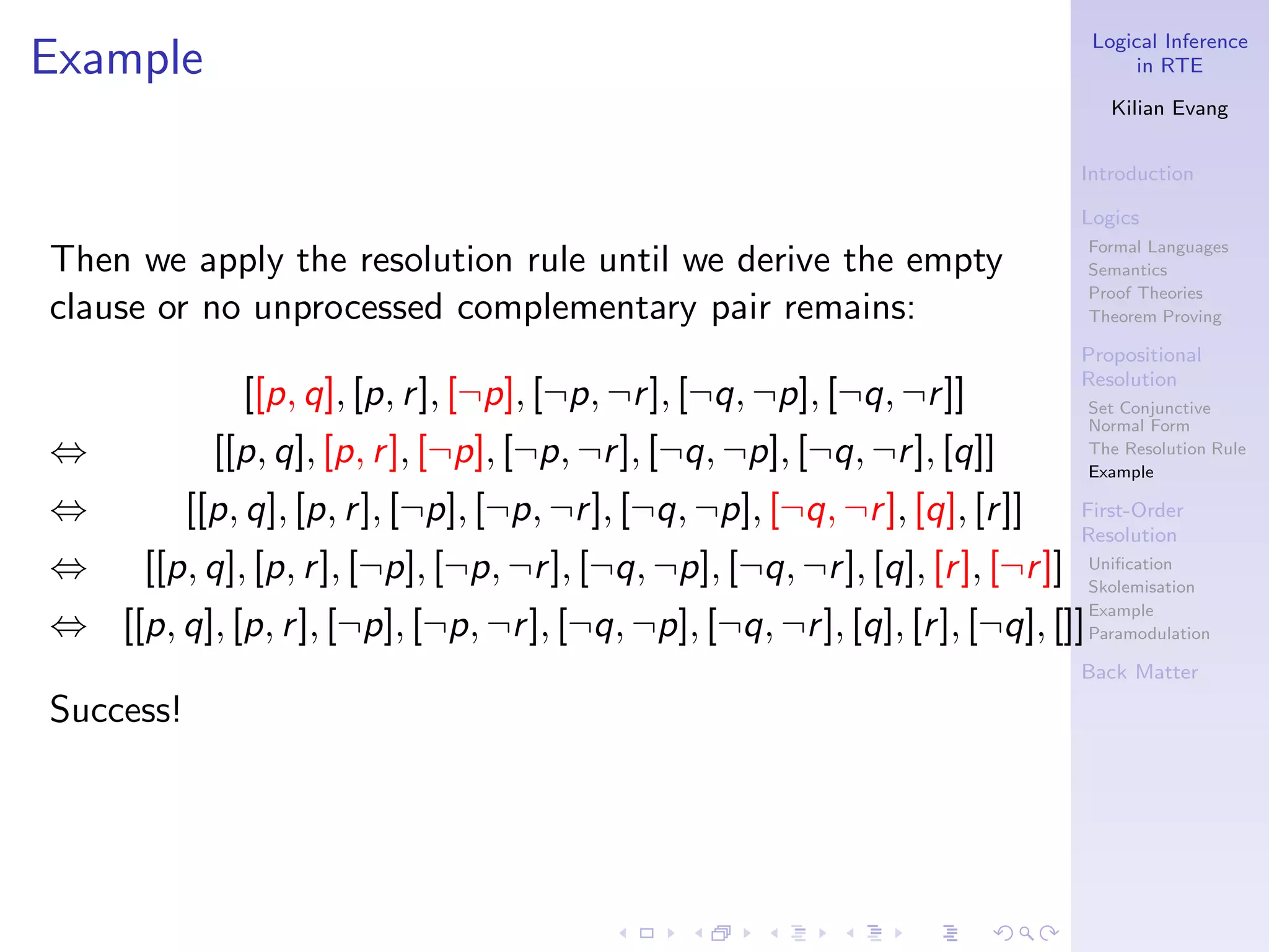 Logical Inference
Example                                                                                  in RTE

                                                                                      Kilian Evang


                                                                                   Introduction

                                                                                   Logics
                                                                                   Formal Languages
Then we apply the resolution rule until we derive the empty                        Semantics
                                                                                   Proof Theories
clause or no unprocessed complementary pair remains:                               Theorem Proving

                                                                                   Propositional
                                                                                   Resolution
               [[p, q], [p, r ], [¬p], [¬p, ¬r ], [¬q, ¬p], [¬q, ¬r ]]             Set Conjunctive
                                                                                   Normal Form
⇔            [[p, q], [p, r ], [¬p], [¬p, ¬r ], [¬q, ¬p], [¬q, ¬r ], [q]]          The Resolution Rule
                                                                                   Example

⇔          [[p, q], [p, r ], [¬p], [¬p, ¬r ], [¬q, ¬p], [¬q, ¬r ], [q], [r ]]      First-Order
                                                                                   Resolution
⇔      [[p, q], [p, r ], [¬p], [¬p, ¬r ], [¬q, ¬p], [¬q, ¬r ], [q], [r ], [¬r ]]   Uniﬁcation
                                                                                   Skolemisation
                                                                                   Example
⇔ [[p, q], [p, r ], [¬p], [¬p, ¬r ], [¬q, ¬p], [¬q, ¬r ], [q], [r ], [¬q], []]     Paramodulation

                                                                                   Back Matter

Success!
 