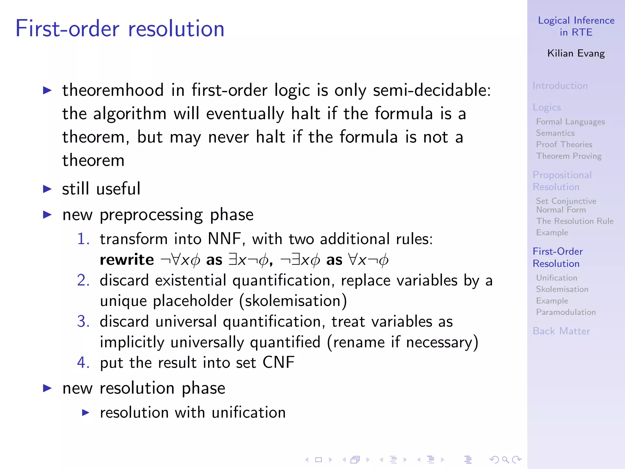 Logical Inference
First-order resolution                                                      in RTE

                                                                         Kilian Evang


                                                                      Introduction
  ◮   theoremhood in ﬁrst-order logic is only semi-decidable:
                                                                      Logics
      the algorithm will eventually halt if the formula is a          Formal Languages

      theorem, but may never halt if the formula is not a             Semantics
                                                                      Proof Theories

      theorem                                                         Theorem Proving

                                                                      Propositional
  ◮   still useful                                                    Resolution
                                                                      Set Conjunctive
  ◮   new preprocessing phase                                         Normal Form
                                                                      The Resolution Rule
                                                                      Example
       1. transform into NNF, with two additional rules:
                                                                      First-Order
          rewrite ¬∀xφ as ∃x¬φ, ¬∃xφ as ∀x¬φ                          Resolution
       2. discard existential quantiﬁcation, replace variables by a   Uniﬁcation
                                                                      Skolemisation
          unique placeholder (skolemisation)                          Example
                                                                      Paramodulation
       3. discard universal quantiﬁcation, treat variables as         Back Matter
          implicitly universally quantiﬁed (rename if necessary)
       4. put the result into set CNF
  ◮   new resolution phase
        ◮   resolution with uniﬁcation
 