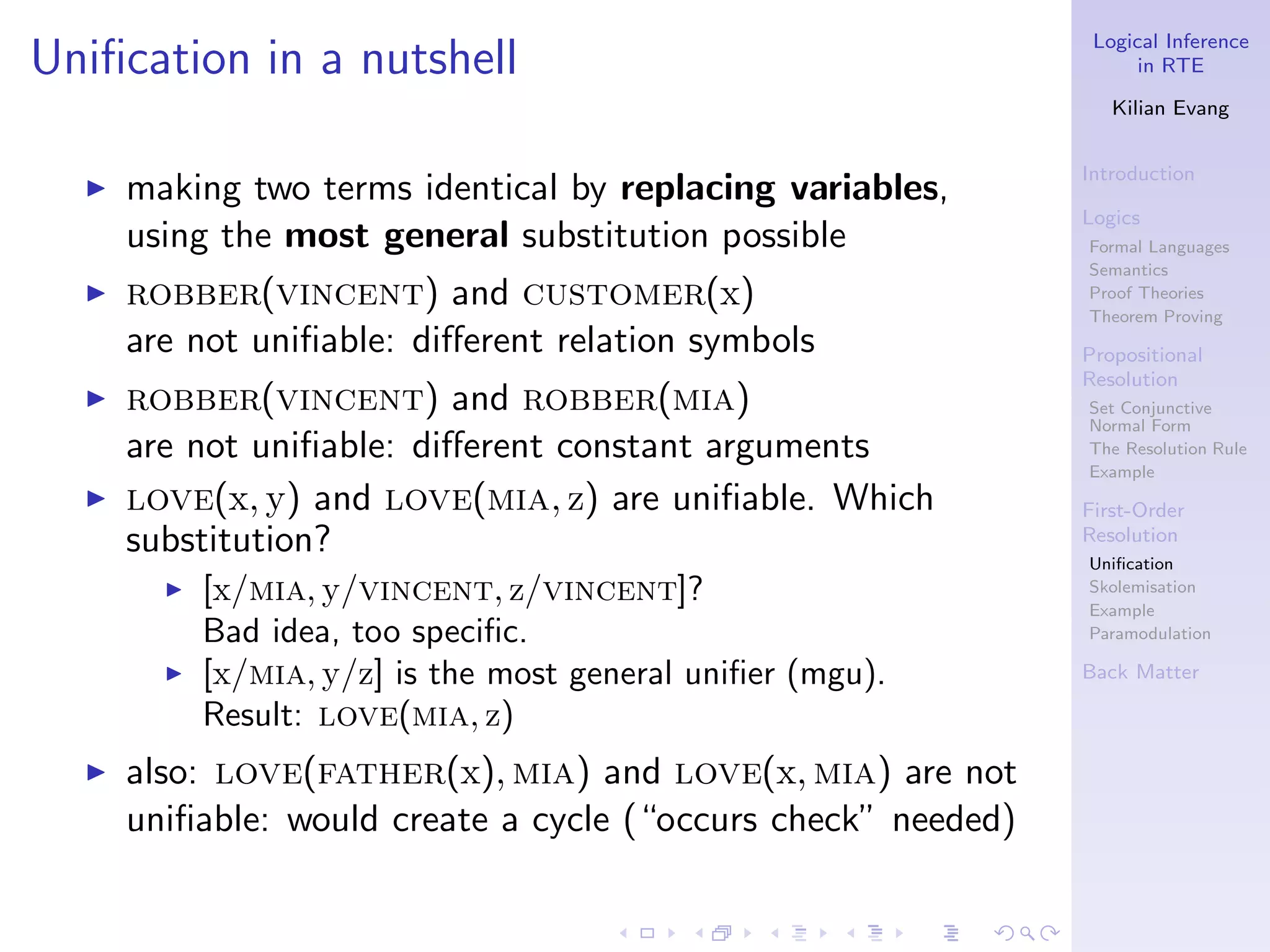 Logical Inference
Uniﬁcation in a nutshell                                             in RTE

                                                                  Kilian Evang


                                                               Introduction
  ◮   making two terms identical by replacing variables,
                                                               Logics
      using the most general substitution possible             Formal Languages
                                                               Semantics
  ◮   robber(vincent) and customer(x)                          Proof Theories
                                                               Theorem Proving
      are not uniﬁable: diﬀerent relation symbols              Propositional
                                                               Resolution
  ◮   robber(vincent) and robber(mia)                          Set Conjunctive
                                                               Normal Form
      are not uniﬁable: diﬀerent constant arguments            The Resolution Rule
                                                               Example
  ◮   love(x, y) and love(mia, z) are uniﬁable. Which          First-Order
      substitution?                                            Resolution
                                                               Uniﬁcation
        ◮   [x/mia, y/vincent, z/vincent]?                     Skolemisation
                                                               Example
            Bad idea, too speciﬁc.                             Paramodulation

        ◮   [x/mia, y/z] is the most general uniﬁer (mgu).     Back Matter

            Result: love(mia, z)
  ◮   also: love(father(x), mia) and love(x, mia) are not
      uniﬁable: would create a cycle (“occurs check” needed)
 