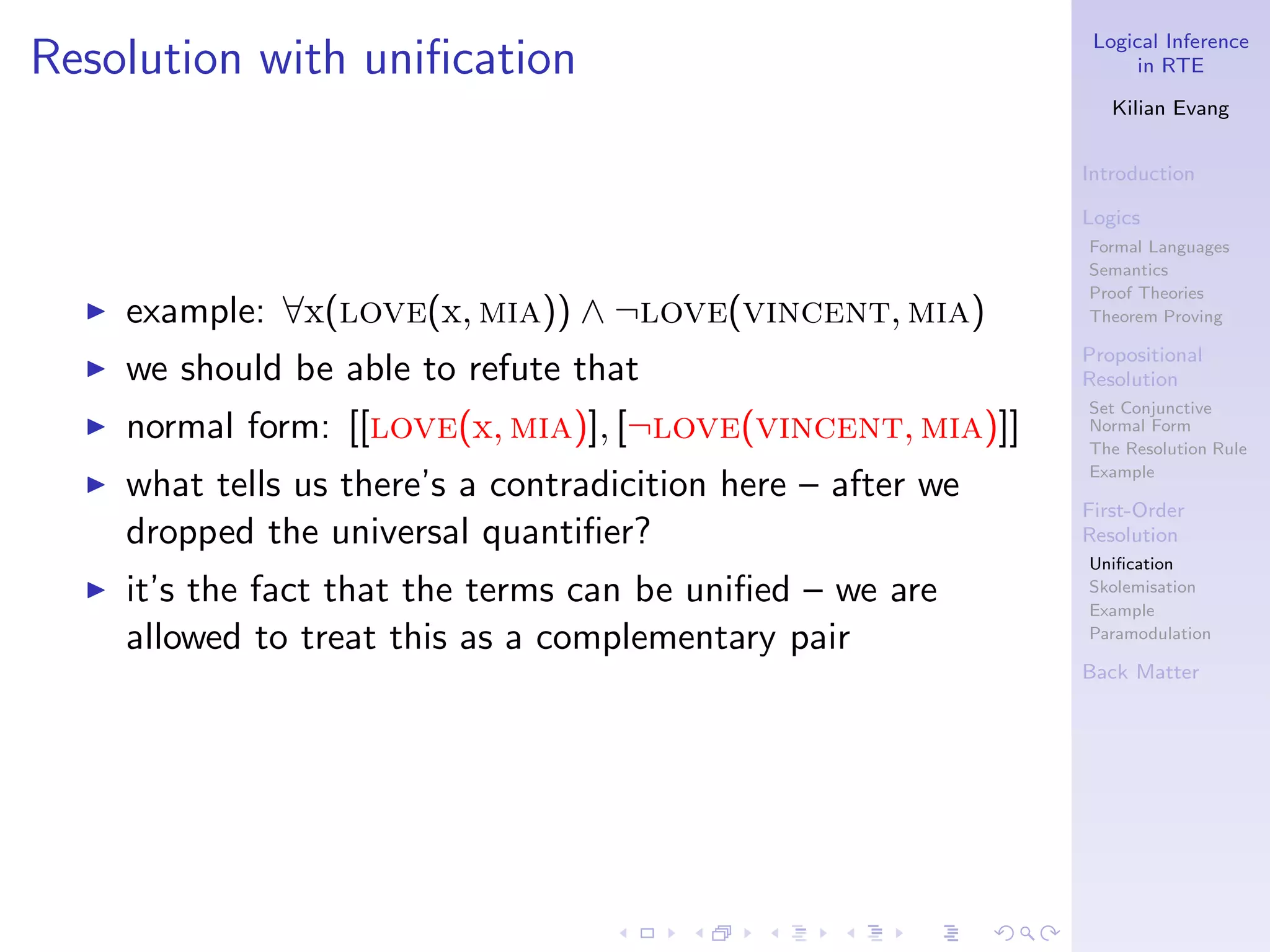 Logical Inference
Resolution with uniﬁcation                                           in RTE

                                                                  Kilian Evang


                                                               Introduction

                                                               Logics
                                                               Formal Languages
                                                               Semantics
                                                               Proof Theories
  ◮   example: ∀x(love(x, mia)) ∧ ¬love(vincent, mia)          Theorem Proving

                                                               Propositional
  ◮   we should be able to refute that                         Resolution
                                                               Set Conjunctive
  ◮   normal form: [[love(x, mia)], [¬love(vincent, mia)]]     Normal Form
                                                               The Resolution Rule
                                                               Example
  ◮   what tells us there’s a contradicition here – after we
                                                               First-Order
      dropped the universal quantiﬁer?                         Resolution
                                                               Uniﬁcation
  ◮   it’s the fact that the terms can be uniﬁed – we are      Skolemisation
                                                               Example
      allowed to treat this as a complementary pair            Paramodulation

                                                               Back Matter
 