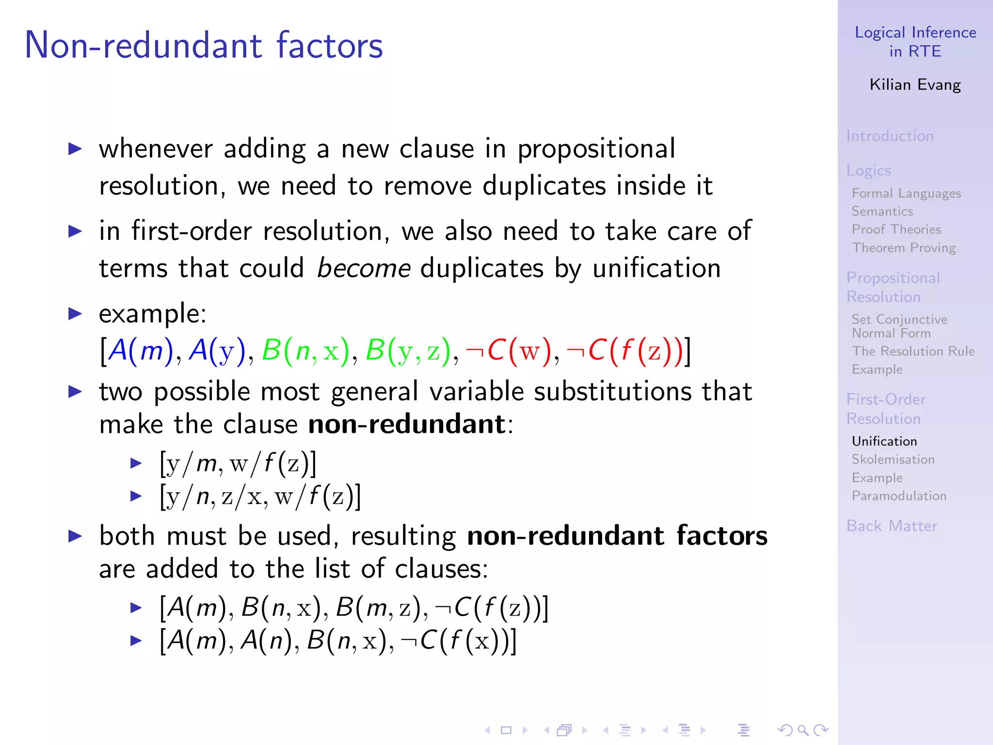 Logical Inference
Non-redundant factors                                                in RTE

                                                                  Kilian Evang


                                                               Introduction
  ◮   whenever adding a new clause in propositional
                                                               Logics
      resolution, we need to remove duplicates inside it       Formal Languages
                                                               Semantics
  ◮   in ﬁrst-order resolution, we also need to take care of   Proof Theories
                                                               Theorem Proving
      terms that could become duplicates by uniﬁcation         Propositional
                                                               Resolution
  ◮   example:                                                 Set Conjunctive
                                                               Normal Form
      [A(m), A(y), B(n, x), B(y, z), ¬C (w), ¬C (f (z))]       The Resolution Rule
                                                               Example
  ◮   two possible most general variable substitutions that    First-Order
      make the clause non-redundant:                           Resolution
                                                               Uniﬁcation
        ◮   [y/m, w/f (z)]                                     Skolemisation
                                                               Example
        ◮   [y/n, z/x, w/f (z)]                                Paramodulation

                                                               Back Matter
  ◮   both must be used, resulting non-redundant factors
      are added to the list of clauses:
        ◮   [A(m), B(n, x), B(m, z), ¬C (f (z))]
        ◮   [A(m), A(n), B(n, x), ¬C (f (x))]
 