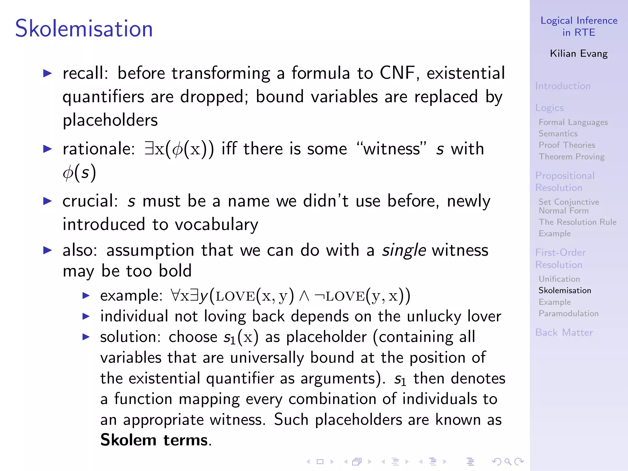 Logical Inference
Skolemisation                                                                in RTE

                                                                          Kilian Evang
  ◮   recall: before transforming a formula to CNF, existential
                                                                       Introduction
      quantiﬁers are dropped; bound variables are replaced by          Logics
      placeholders                                                     Formal Languages
                                                                       Semantics
  ◮   rationale: ∃x(φ(x)) iﬀ there is some “witness” s with            Proof Theories
                                                                       Theorem Proving

      φ(s)                                                             Propositional
                                                                       Resolution
  ◮   crucial: s must be a name we didn’t use before, newly            Set Conjunctive
                                                                       Normal Form
      introduced to vocabulary                                         The Resolution Rule
                                                                       Example

  ◮   also: assumption that we can do with a single witness            First-Order
                                                                       Resolution
      may be too bold                                                  Uniﬁcation
                                                                       Skolemisation
        ◮   example: ∀x∃y (love(x, y) ∧ ¬love(y, x))                   Example
        ◮   individual not loving back depends on the unlucky lover    Paramodulation

                                                                       Back Matter
        ◮   solution: choose s1 (x) as placeholder (containing all
            variables that are universally bound at the position of
            the existential quantiﬁer as arguments). s1 then denotes
            a function mapping every combination of individuals to
            an appropriate witness. Such placeholders are known as
            Skolem terms.
 