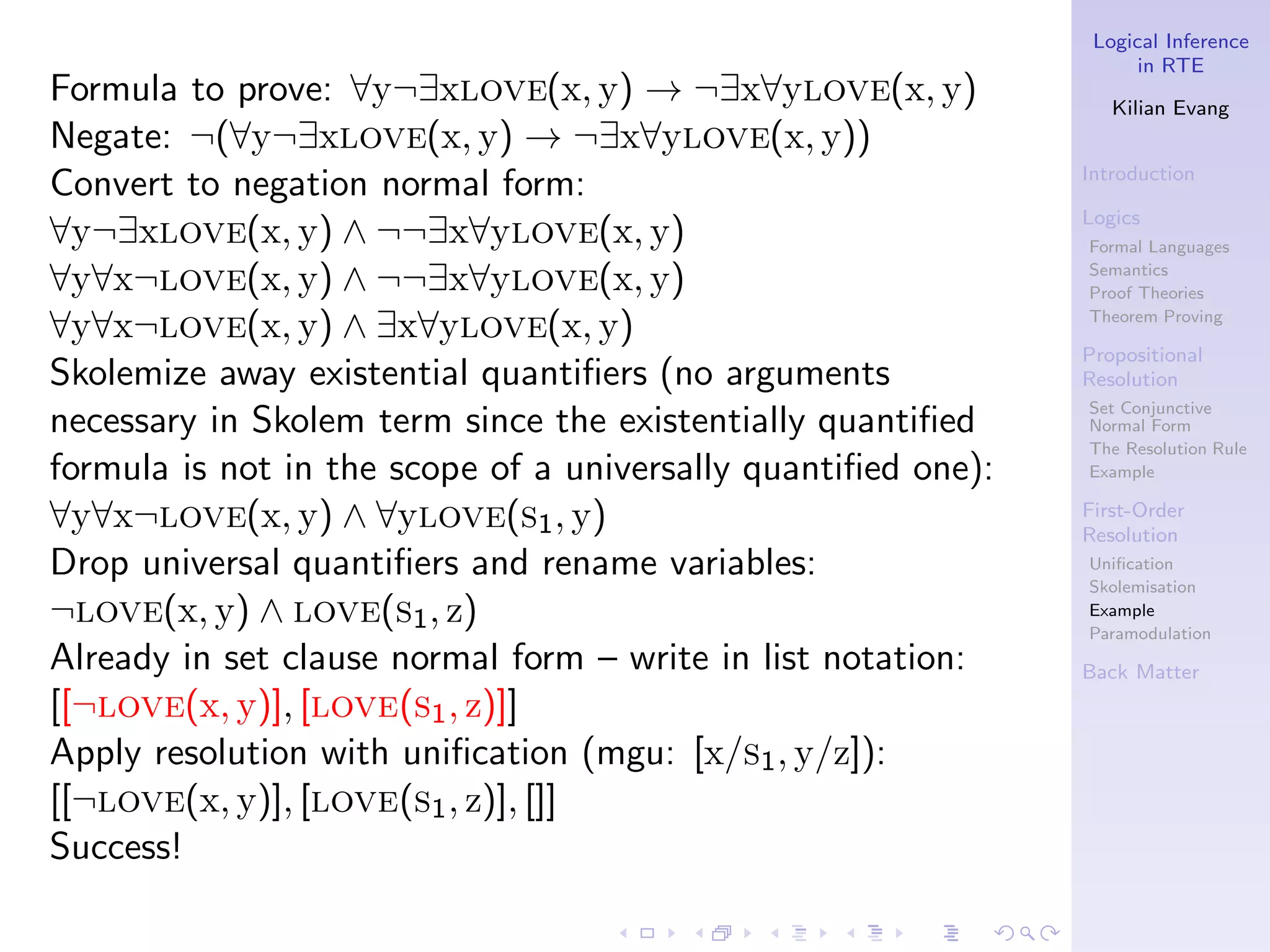 Logical Inference
                                                                     in RTE
Formula to prove: ∀y¬∃xlove(x, y) → ¬∃x∀ylove(x, y)               Kilian Evang
Negate: ¬(∀y¬∃xlove(x, y) → ¬∃x∀ylove(x, y))
                                                               Introduction
Convert to negation normal form:
                                                               Logics
∀y¬∃xlove(x, y) ∧ ¬¬∃x∀ylove(x, y)                             Formal Languages

∀y∀x¬love(x, y) ∧ ¬¬∃x∀ylove(x, y)                             Semantics
                                                               Proof Theories

∀y∀x¬love(x, y) ∧ ∃x∀ylove(x, y)                               Theorem Proving

                                                               Propositional
Skolemize away existential quantiﬁers (no arguments            Resolution
                                                               Set Conjunctive
necessary in Skolem term since the existentially quantiﬁed     Normal Form
                                                               The Resolution Rule
formula is not in the scope of a universally quantiﬁed one):   Example

∀y∀x¬love(x, y) ∧ ∀ylove(s1 , y)                               First-Order
                                                               Resolution
Drop universal quantiﬁers and rename variables:                Uniﬁcation
                                                               Skolemisation
¬love(x, y) ∧ love(s1 , z)                                     Example
                                                               Paramodulation
Already in set clause normal form – write in list notation:    Back Matter
[[¬love(x, y)], [love(s1 , z)]]
Apply resolution with uniﬁcation (mgu: [x/s1 , y/z]):
[[¬love(x, y)], [love(s1 , z)], []]
Success!
 