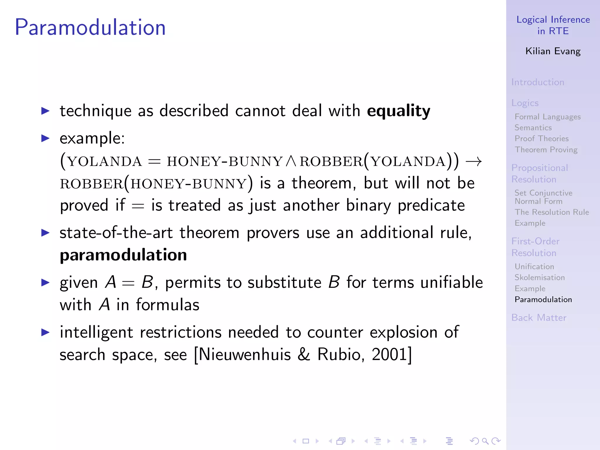 Logical Inference
Paramodulation                                                         in RTE

                                                                    Kilian Evang


                                                                 Introduction

                                                                 Logics
  ◮   technique as described cannot deal with equality           Formal Languages
                                                                 Semantics
  ◮   example:                                                   Proof Theories
                                                                 Theorem Proving
      (yolanda = honey-bunny ∧ robber(yolanda)) →                Propositional
      robber(honey-bunny) is a theorem, but will not be          Resolution
                                                                 Set Conjunctive
      proved if = is treated as just another binary predicate    Normal Form
                                                                 The Resolution Rule
                                                                 Example
  ◮   state-of-the-art theorem provers use an additional rule,   First-Order
      paramodulation                                             Resolution
                                                                 Uniﬁcation
                                                                 Skolemisation
  ◮   given A = B, permits to substitute B for terms uniﬁable    Example
                                                                 Paramodulation
      with A in formulas
                                                                 Back Matter
  ◮   intelligent restrictions needed to counter explosion of
      search space, see [Nieuwenhuis & Rubio, 2001]
 