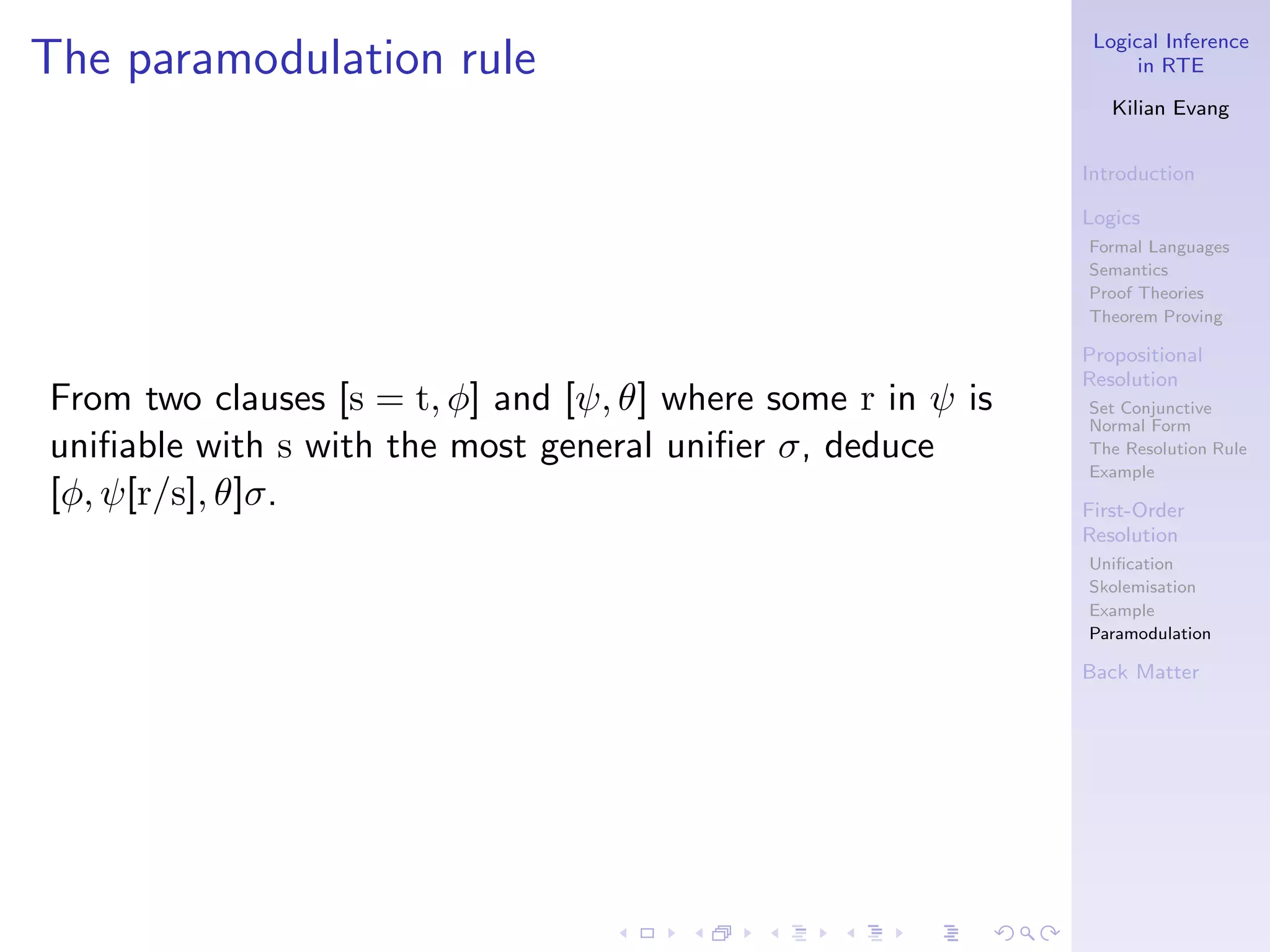 Logical Inference
The paramodulation rule                                             in RTE

                                                                 Kilian Evang


                                                              Introduction

                                                              Logics
                                                              Formal Languages
                                                              Semantics
                                                              Proof Theories
                                                              Theorem Proving

                                                              Propositional
                                                              Resolution
From two clauses [s = t, φ] and [ψ, θ] where some r in ψ is   Set Conjunctive
                                                              Normal Form
uniﬁable with s with the most general uniﬁer σ, deduce        The Resolution Rule
                                                              Example
[φ, ψ[r/s], θ]σ.                                              First-Order
                                                              Resolution
                                                              Uniﬁcation
                                                              Skolemisation
                                                              Example
                                                              Paramodulation

                                                              Back Matter
 