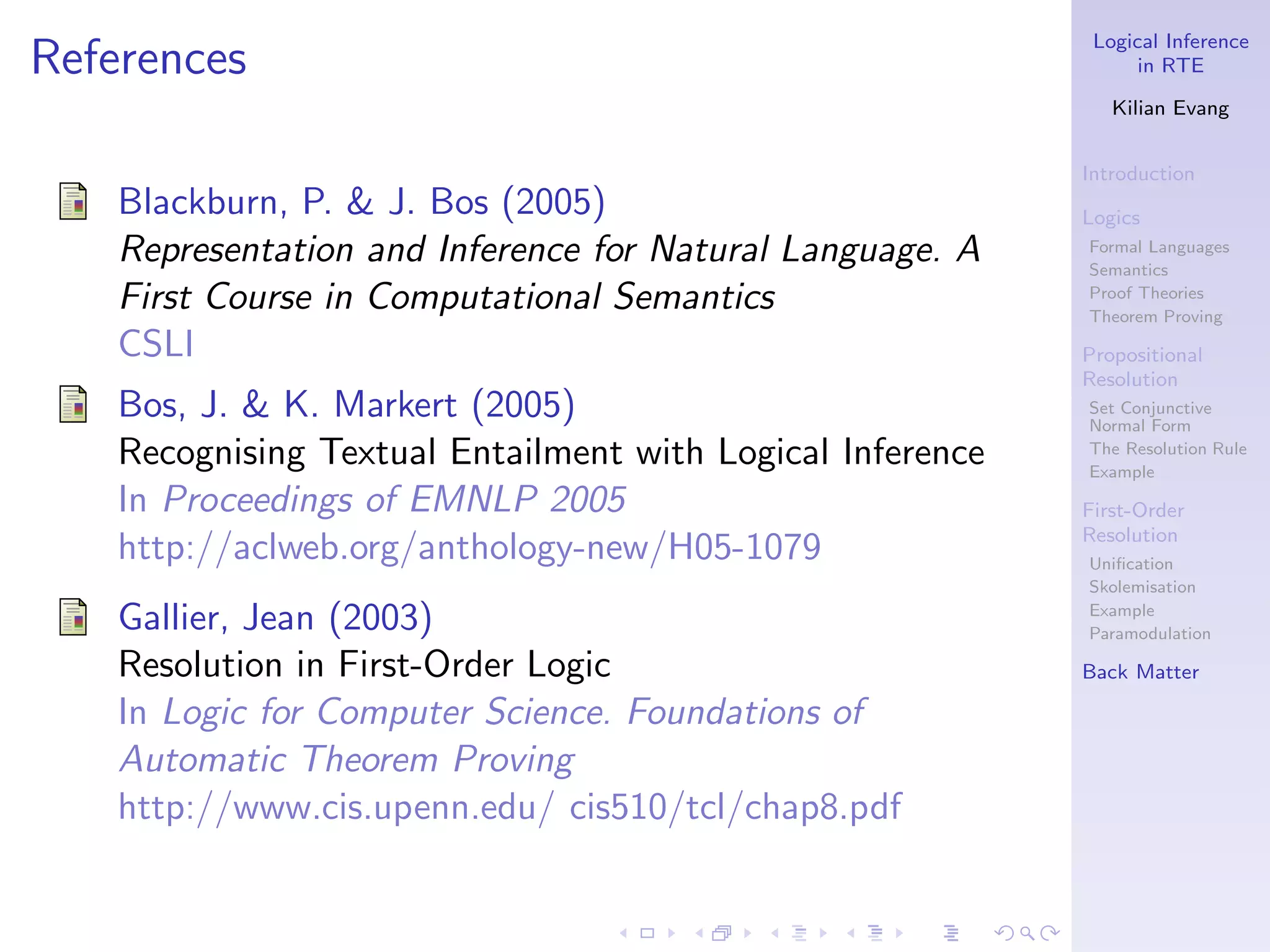 Logical Inference
References                                                        in RTE

                                                               Kilian Evang


                                                            Introduction
    Blackburn, P. & J. Bos (2005)                           Logics
    Representation and Inference for Natural Language. A    Formal Languages
                                                            Semantics
    First Course in Computational Semantics                 Proof Theories
                                                            Theorem Proving
    CSLI                                                    Propositional
                                                            Resolution
    Bos, J. & K. Markert (2005)                             Set Conjunctive
                                                            Normal Form
    Recognising Textual Entailment with Logical Inference   The Resolution Rule
                                                            Example
    In Proceedings of EMNLP 2005                            First-Order
                                                            Resolution
    http://aclweb.org/anthology-new/H05-1079                Uniﬁcation
                                                            Skolemisation

    Gallier, Jean (2003)                                    Example
                                                            Paramodulation

    Resolution in First-Order Logic                         Back Matter

    In Logic for Computer Science. Foundations of
    Automatic Theorem Proving
    http://www.cis.upenn.edu/ cis510/tcl/chap8.pdf
 