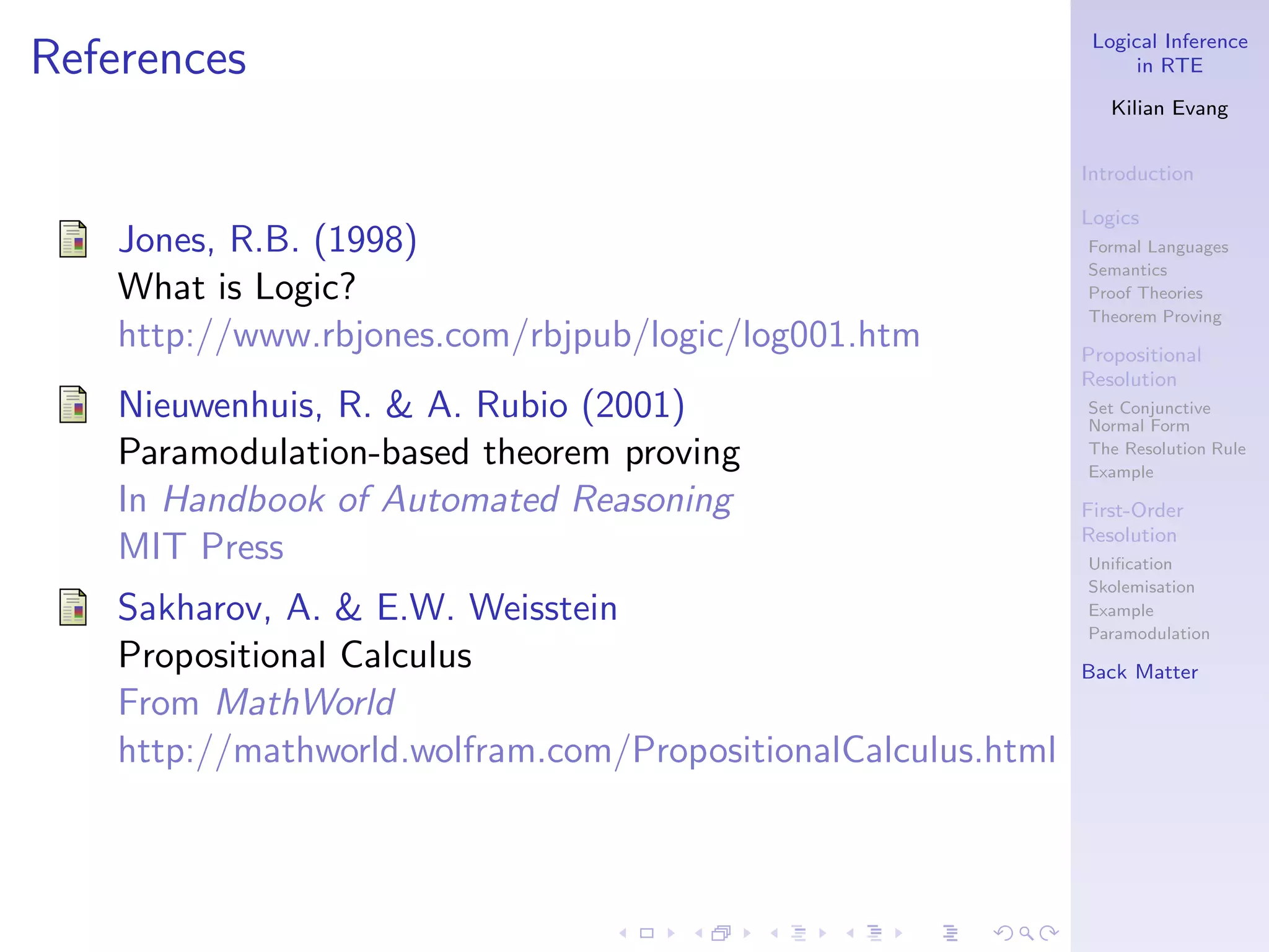 Logical Inference
References                                                          in RTE

                                                                 Kilian Evang


                                                              Introduction

                                                              Logics
    Jones, R.B. (1998)                                        Formal Languages
                                                              Semantics
    What is Logic?                                            Proof Theories
                                                              Theorem Proving
    http://www.rbjones.com/rbjpub/logic/log001.htm            Propositional
                                                              Resolution
    Nieuwenhuis, R. & A. Rubio (2001)                         Set Conjunctive
                                                              Normal Form
    Paramodulation-based theorem proving                      The Resolution Rule
                                                              Example
    In Handbook of Automated Reasoning                        First-Order
                                                              Resolution
    MIT Press                                                 Uniﬁcation
                                                              Skolemisation
    Sakharov, A. & E.W. Weisstein                             Example
                                                              Paramodulation
    Propositional Calculus                                    Back Matter
    From MathWorld
    http://mathworld.wolfram.com/PropositionalCalculus.html
 