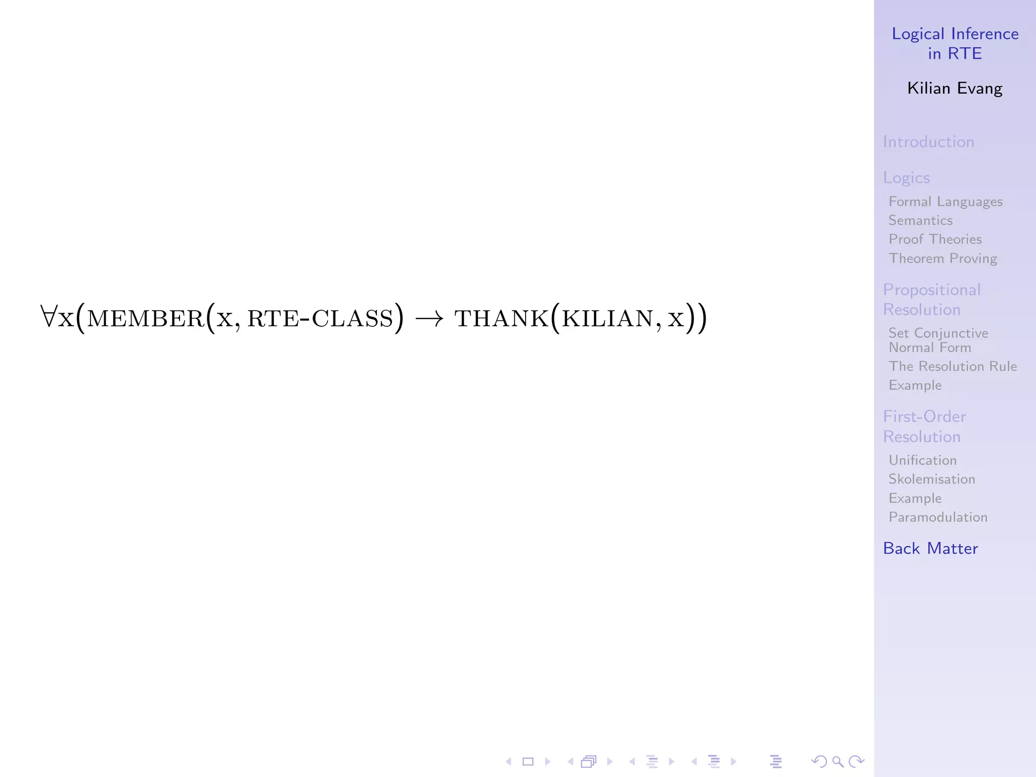 Logical Inference
                                                    in RTE

                                                 Kilian Evang


                                              Introduction

                                              Logics
                                              Formal Languages
                                              Semantics
                                              Proof Theories
                                              Theorem Proving

                                              Propositional
                                              Resolution
∀x(member(x, rte-class) → thank(kilian, x))   Set Conjunctive
                                              Normal Form
                                              The Resolution Rule
                                              Example

                                              First-Order
                                              Resolution
                                              Uniﬁcation
                                              Skolemisation
                                              Example
                                              Paramodulation

                                              Back Matter
 