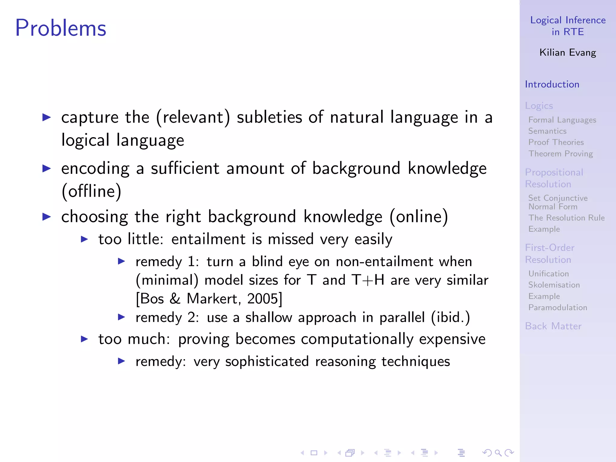 Logical Inference
Problems                                                                       in RTE

                                                                            Kilian Evang


                                                                         Introduction

                                                                         Logics
  ◮   capture the (relevant) subleties of natural language in a          Formal Languages
                                                                         Semantics
      logical language                                                   Proof Theories
                                                                         Theorem Proving
  ◮   encoding a suﬃcient amount of background knowledge                 Propositional
                                                                         Resolution
      (oﬄine)                                                            Set Conjunctive
                                                                         Normal Form
  ◮   choosing the right background knowledge (online)                   The Resolution Rule
                                                                         Example
        ◮   too little: entailment is missed very easily                 First-Order
              ◮   remedy 1: turn a blind eye on non-entailment when      Resolution
                                                                         Uniﬁcation
                  (minimal) model sizes for T and T+H are very similar   Skolemisation
                  [Bos & Markert, 2005]                                  Example
                                                                         Paramodulation
              ◮   remedy 2: use a shallow approach in parallel (ibid.)   Back Matter
        ◮   too much: proving becomes computationally expensive
              ◮   remedy: very sophisticated reasoning techniques
 