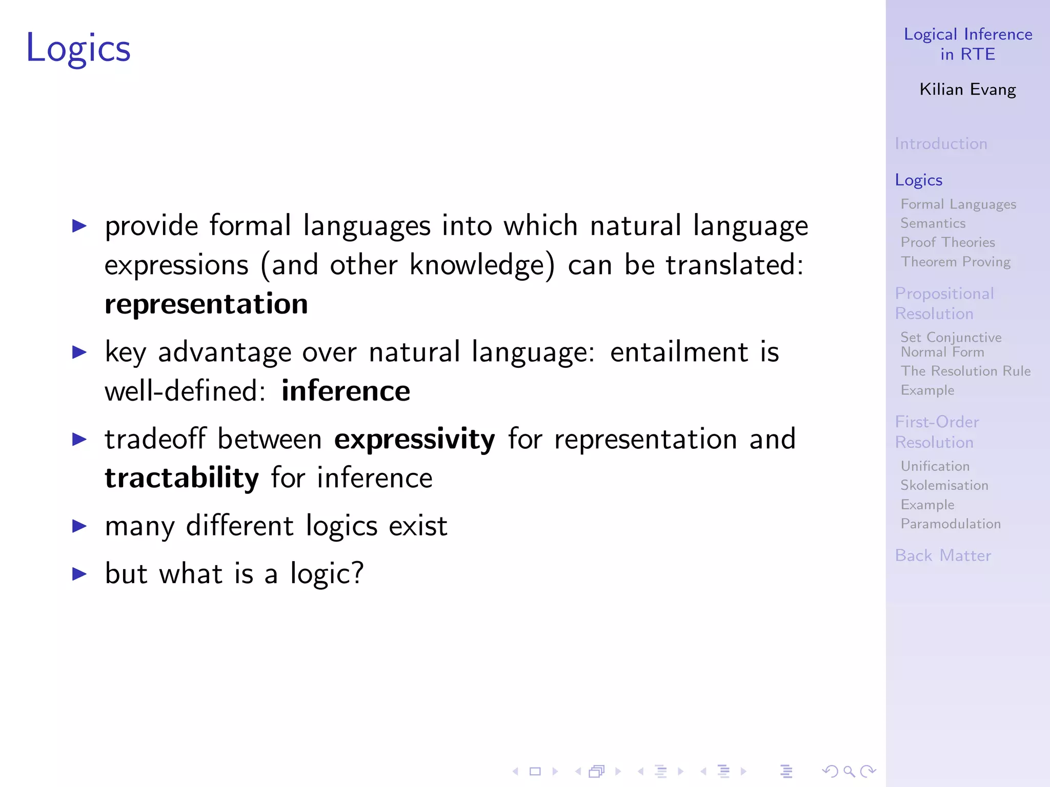 Logical Inference
Logics                                                             in RTE

                                                                Kilian Evang


                                                             Introduction

                                                             Logics
                                                             Formal Languages
  ◮   provide formal languages into which natural language   Semantics
                                                             Proof Theories
      expressions (and other knowledge) can be translated:   Theorem Proving

                                                             Propositional
      representation                                         Resolution
                                                             Set Conjunctive
  ◮   key advantage over natural language: entailment is     Normal Form
                                                             The Resolution Rule
      well-deﬁned: inference                                 Example

                                                             First-Order
  ◮   tradeoﬀ between expressivity for representation and    Resolution
                                                             Uniﬁcation
      tractability for inference                             Skolemisation
                                                             Example
  ◮   many diﬀerent logics exist                             Paramodulation

                                                             Back Matter
  ◮   but what is a logic?
 