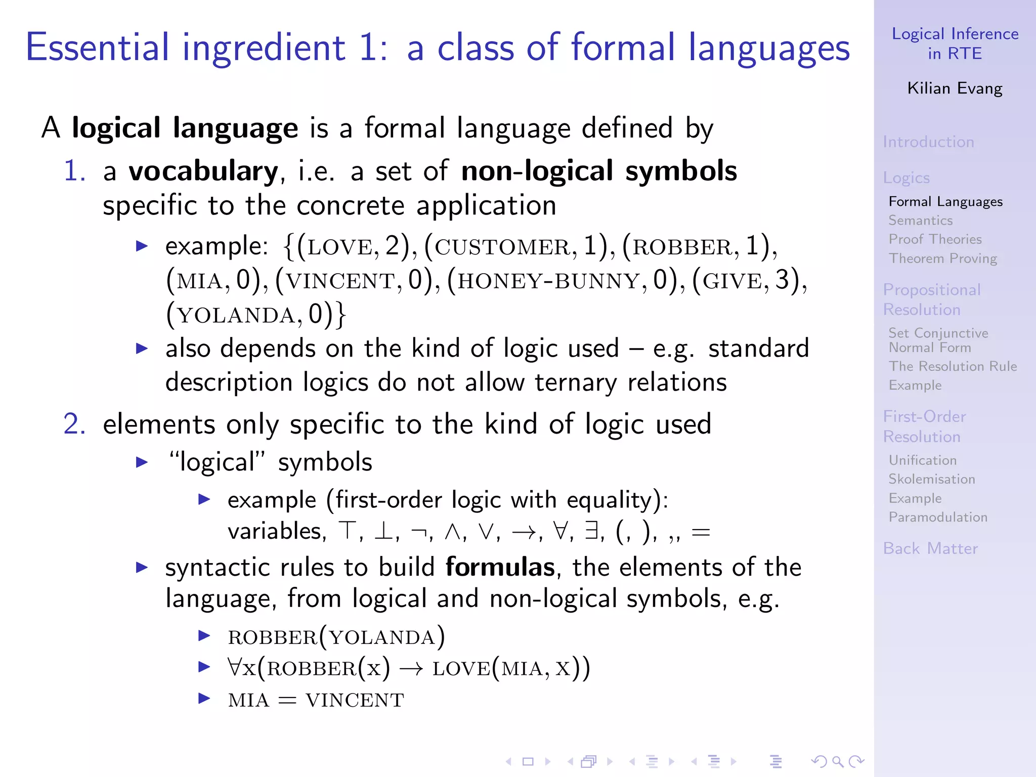 Logical Inference
Essential ingredient 1: a class of formal languages                       in RTE

                                                                       Kilian Evang

A logical language is a formal language deﬁned by                   Introduction
 1. a vocabulary, i.e. a set of non-logical symbols                 Logics
    speciﬁc to the concrete application                             Formal Languages
                                                                    Semantics
       ◮   example: {(love, 2), (customer, 1), (robber, 1),         Proof Theories
                                                                    Theorem Proving
           (mia, 0), (vincent, 0), (honey-bunny, 0), (give, 3),     Propositional
           (yolanda, 0)}                                            Resolution
                                                                    Set Conjunctive
       ◮   also depends on the kind of logic used – e.g. standard   Normal Form
                                                                    The Resolution Rule
           description logics do not allow ternary relations        Example

                                                                    First-Order
  2. elements only speciﬁc to the kind of logic used                Resolution
       ◮   “logical” symbols                                        Uniﬁcation
                                                                    Skolemisation
             ◮   example (ﬁrst-order logic with equality):          Example
                                                                    Paramodulation
                 variables, ⊤, ⊥, ¬, ∧, ∨, →, ∀, ∃, (, ), ,, =
                                                                    Back Matter
       ◮   syntactic rules to build formulas, the elements of the
           language, from logical and non-logical symbols, e.g.
             ◮   robber(yolanda)
             ◮   ∀x(robber(x) → love(mia, x))
             ◮   mia = vincent
 