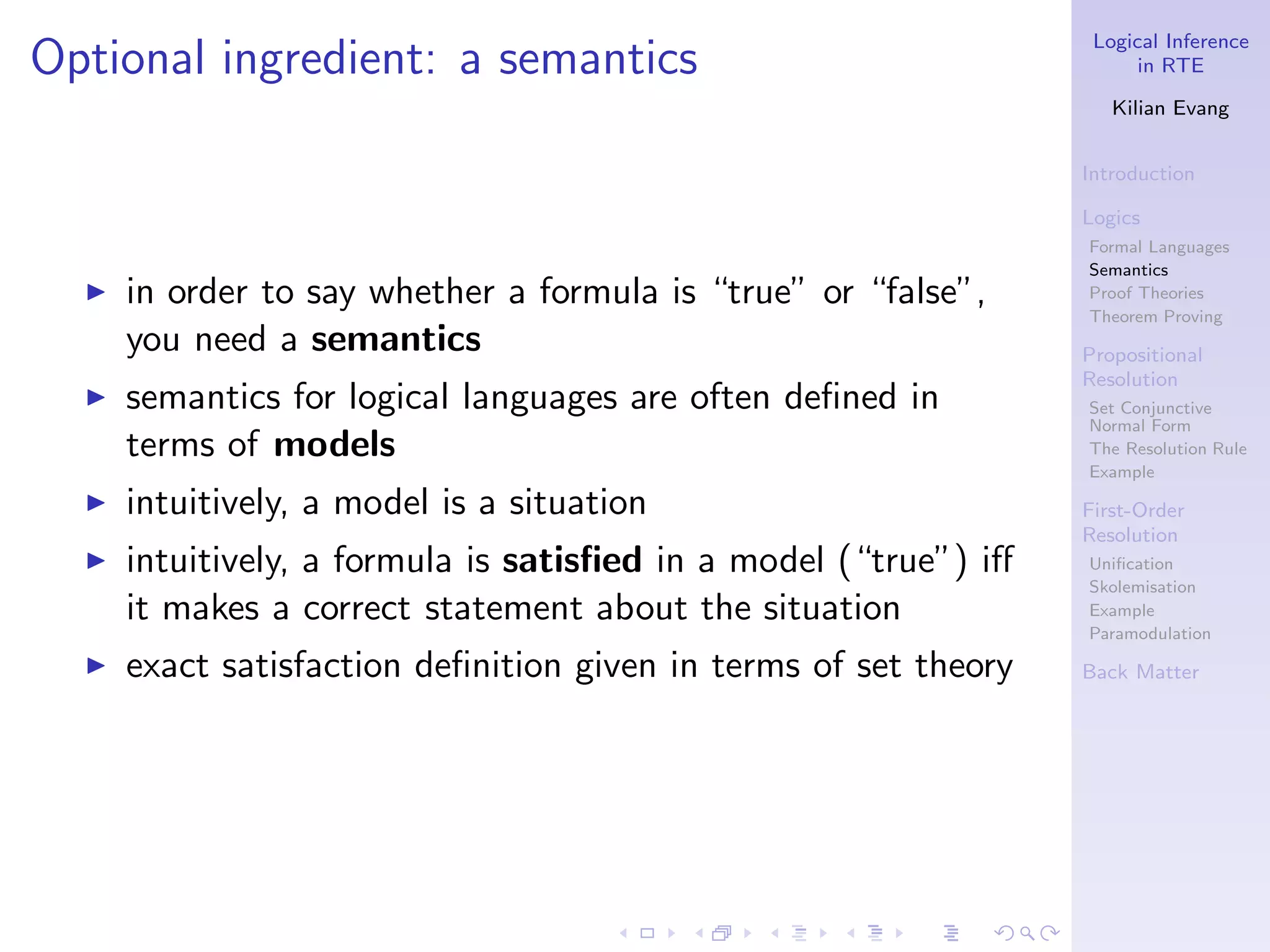 Logical Inference
Optional ingredient: a semantics                                        in RTE

                                                                     Kilian Evang


                                                                  Introduction

                                                                  Logics
                                                                  Formal Languages
                                                                  Semantics
  ◮   in order to say whether a formula is “true” or “false”,     Proof Theories
                                                                  Theorem Proving
      you need a semantics                                        Propositional
                                                                  Resolution
  ◮   semantics for logical languages are often deﬁned in         Set Conjunctive
                                                                  Normal Form
      terms of models                                             The Resolution Rule
                                                                  Example
  ◮   intuitively, a model is a situation                         First-Order
                                                                  Resolution
  ◮   intuitively, a formula is satisﬁed in a model (“true”) iﬀ   Uniﬁcation
                                                                  Skolemisation
      it makes a correct statement about the situation            Example
                                                                  Paramodulation
  ◮   exact satisfaction deﬁnition given in terms of set theory   Back Matter
 