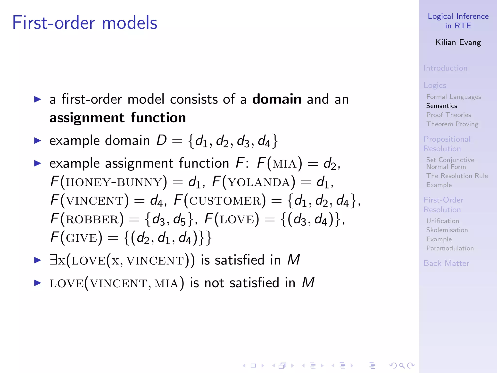 Logical Inference
First-order models                                               in RTE

                                                              Kilian Evang


                                                           Introduction

                                                           Logics
  ◮   a ﬁrst-order model consists of a domain and an       Formal Languages
                                                           Semantics

      assignment function                                  Proof Theories
                                                           Theorem Proving

  ◮   example domain D = {d1 , d2 , d3 , d4 }              Propositional
                                                           Resolution
  ◮   example assignment function F : F (mia) = d2 ,       Set Conjunctive
                                                           Normal Form
                                                           The Resolution Rule
      F (honey-bunny) = d1 , F (yolanda) = d1 ,            Example

      F (vincent) = d4 , F (customer) = {d1 , d2 , d4 },   First-Order
                                                           Resolution
      F (robber) = {d3 , d5 }, F (love) = {(d3 , d4 )},    Uniﬁcation
                                                           Skolemisation
      F (give) = {(d2 , d1 , d4 )}}                        Example
                                                           Paramodulation
  ◮   ∃x(love(x, vincent)) is satisﬁed in M                Back Matter

  ◮   love(vincent, mia) is not satisﬁed in M
 
