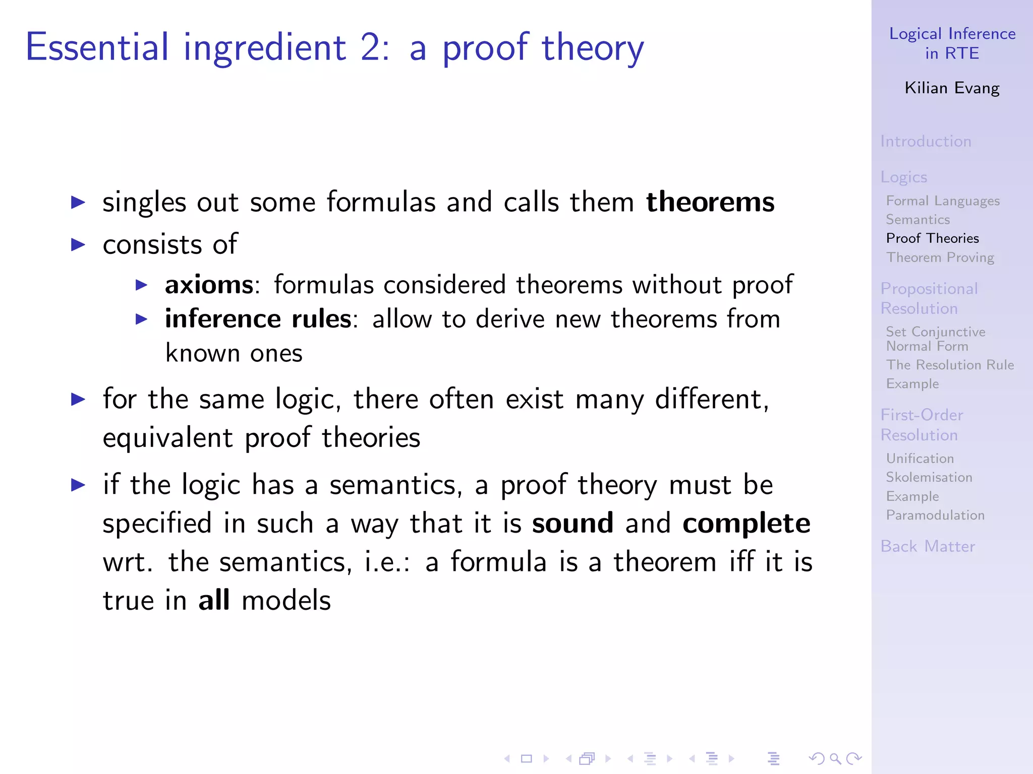Logical Inference
Essential ingredient 2: a proof theory                                  in RTE

                                                                     Kilian Evang


                                                                  Introduction

                                                                  Logics
  ◮   singles out some formulas and calls them theorems           Formal Languages
                                                                  Semantics
  ◮   consists of                                                 Proof Theories
                                                                  Theorem Proving
        ◮   axioms: formulas considered theorems without proof    Propositional
                                                                  Resolution
        ◮   inference rules: allow to derive new theorems from    Set Conjunctive
            known ones                                            Normal Form
                                                                  The Resolution Rule
                                                                  Example
  ◮   for the same logic, there often exist many diﬀerent,        First-Order
      equivalent proof theories                                   Resolution
                                                                  Uniﬁcation
  ◮   if the logic has a semantics, a proof theory must be        Skolemisation
                                                                  Example

      speciﬁed in such a way that it is sound and complete        Paramodulation

                                                                  Back Matter
      wrt. the semantics, i.e.: a formula is a theorem iﬀ it is
      true in all models
 