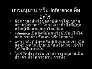 การอนุมาน หรือ Inference คือ
อะไร
• คือการสรุปหรือข้อสรุปที่เราได้มาตาม
ความรู้ความเข้าใจของเราถึงสิ่งที่ผู้พูด
หรือผู้เขียนบอกเราโดยอ้อม
• inference เป็นสิ่งที่ผู้พูดหรือผู้เขียนไม่ได้
บอกเราอย่างชัดเจน หรือโดยตรง
• แต่จากสิ่งที่ผู้พูดหรือผู้เขียนบอกเรา เป็น
สิ่งที่มีเหตุให้เราอนุมานหรือน่าจะเข้าใจ
ได้ว่าเป็นเช่นนั้น
• ในชีวิตประจำาวัน เราทำาการอนุมานเป็น
ประจำา ทั้งในการอ่าน การฟัง
 