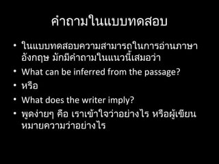 คำำถำมในแบบทดสอบ
• ในแบบทดสอบควำมสำมำรถในกำรอ่ำนภำษำ
อังกฤษ มักมีคำำถำมในแนวนี้เสมอว่ำ
• What can be inferred from the passage?
• หรือ
• What does the writer imply?
• พูดง่ำยๆ คือ เรำเข้ำใจว่ำอย่ำงไร หรือผู้เขียน
หมำยควำมว่ำอย่ำงไร
 