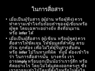 ในกำรสื่อสำร
• เมื่อเป็นผู้รับสำร (ผู้อ่ำน หรือผู้ฟัง) ควร
ทำำควำมเข้ำใจกับถ้อยคำำของผู้เขียนหรือ
ผู้พูด โดยเฉพำะอย่ำงยิ่ง สิ่งที่อนุมำน
หรือ infer ได้
• เมื่อเป็นผู้สื่อสำร (ผู้เขียน หรือผู้พูด) ควร
สื่อสำรให้ชัดเจน ให้ข้อมูลที่สำำคัญ ครบ
ถ้วน ถูกต้อง เพื่อไม่ให้ผู้รับสำรสับสน
หรือ infer ไปในทำงที่ผิด ทั้งนี้ ต้องเข้ำใจ
ว่ำ ในกำรสื่อสำรนั้น บำงครั้ง เรำ
อำจimply หรือบอกเป็นนัยว่ำเรำรู้สึก หรือ
คิดอย่ำงไร โดยไม่ได้แสดงออกตรงๆ ซึ่ง
 