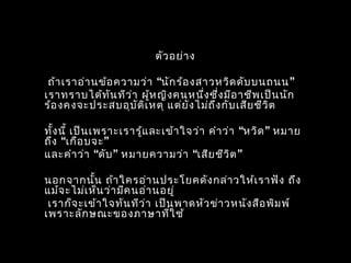 ตัวอย่ำง
“ ”ถ้ำเรำอ่ำนข้อควำมว่ำ นักร้องสำวหวิดดับบนถนน
เรำทรำบได้ทันทีว่ำ ผู้หญิงคนหนึ่งซึ่งมีอำชีพเป็นนัก
ร้องคงจะประสบอุบัติเหตุ แต่ยังไม่ถึงกับเสียชีวิต
“ ”ทั้งนี้ เป็นเพรำะเรำรู้และเข้ำใจว่ำ คำำว่ำ หวิด หมำย
“ ”ถึง เกือบจะ
“ ” “ ”และคำำว่ำ ดับ หมำยควำมว่ำ เสียชีวิต
นอกจำกนั้น ถ้ำใครอ่ำนประโยคดังกล่ำวให้เรำฟัง ถึง
แม้จะไม่เห็นว่ำมีคนอ่ำนอยู่
เรำก็จะเข้ำใจทันทีว่ำ เป็นพำดหัวข่ำวหนังสือพิมพ์
เพรำะลักษณะของภำษำที่ใช้
 