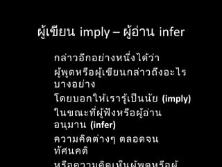 ผู้เขียน imply – ผู้อ่าน infer
กล่าวอีกอย่างหนึ่งได้ว่า
ผู้พูดหรือผู้เขียนกล่าวถึงอะไร
บางอย่าง
โดยบอกให้เรารู้เป็นนัย (imply)
ในขณะที่ผู้ฟังหรือผู้อ่าน
อนุมาน (infer)
ความคิดต่างๆ ตลอดจน
ทัศนคติ
 