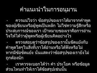 คำาแนะนำาในการอนุมาน
• ควรแน่ใจว่า ข้อสรุปของเราได้มาจากคำาพูด
ของผู้เขียนหรือผู้พูดเป็นหลัก ไม่ใช่ความรู้สึกหรือ
ประสบการณ์ของเรา เป้าหมายของเราคือการอ่าน
ใจให้ได้ว่าผู้พูดหรือผู้เขียนคิดอย่างไร
• ตรวจสอบดูว่าข้อสรุปของเรานั้นขัดแย้งกับ
คำาพูดใดๆในสิ่งที่เราได้อ่านหรือได้ฟังหรือไม่
หากมีข้อขัดแย้ง นั่นแสดงว่าข้อสรุปของเรายังไม่
ถูกต้องนัก
• เราควรจะบอกได้ว่า คำา ประโยค หรือข้อมูล
ส่วนไหนทำาให้เราได้ข้อสรุปเช่นนั้น
 