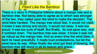 Pliant Like the Bamboo
There is a story in Philippine folklore about a mango tree and a
bamboo tree. Not being able to agree as to which was stronger
of the two, they called upon the wind to make the decision. The
wind blew hardest. The mango tree stood fast. It would not yield.
It knew it was strong and sturdy. It would not sway. It was too
proud. It was too sure of itself. But finally, its root gave way, and
it tumbled down. The bamboo tree was wiser. It knew it was not
as robust as the mango tree. And so every time the wind blew, it
bent its head gracefully. It made loud protestations, but let the
wind have its way. When finally the wind got tired of blowing, the
bamboo tree still stood in all its beauty and grace.
englishlessonsmadeasy