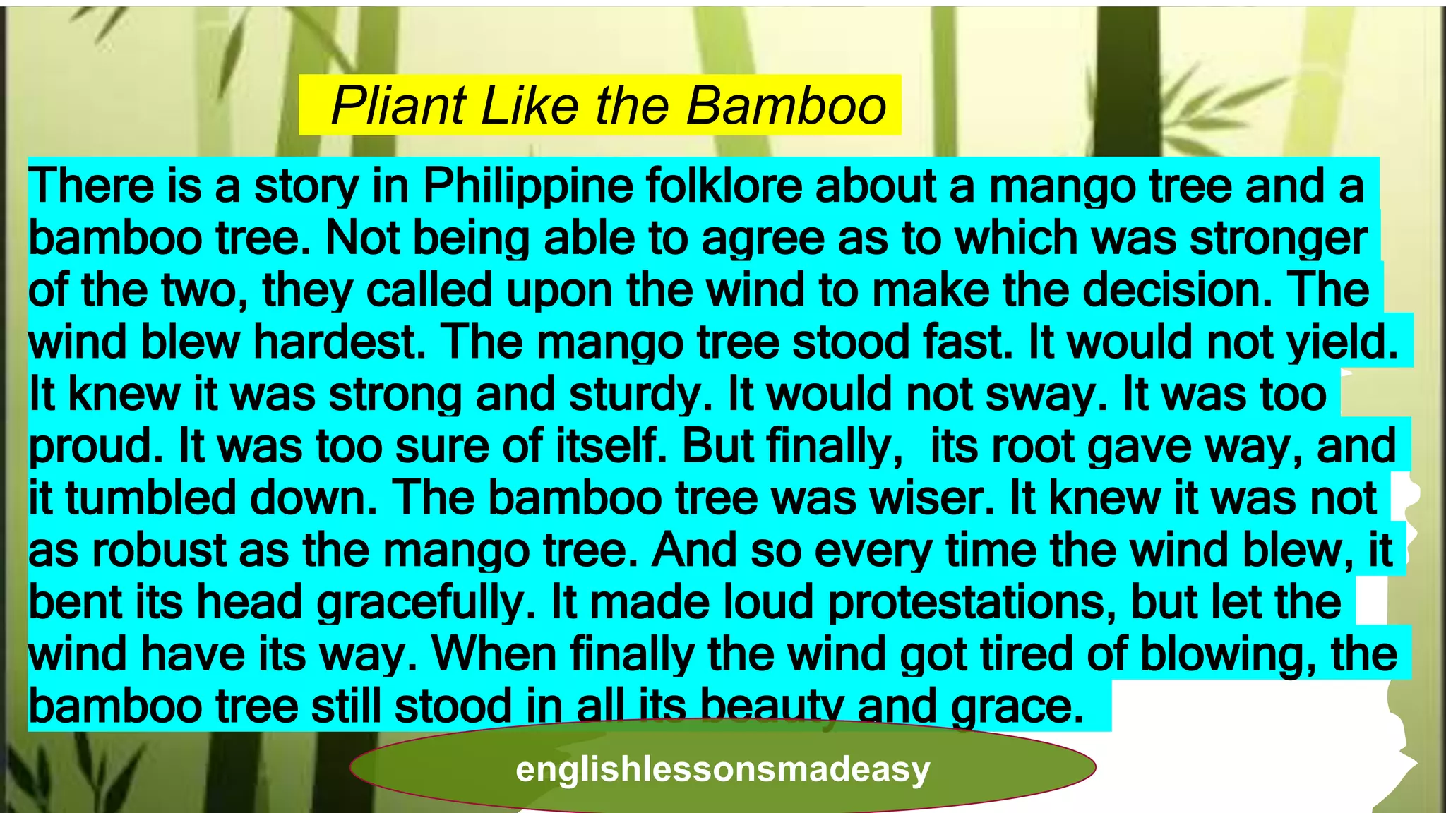 Pliant Like the Bamboo
There is a story in Philippine folklore about a mango tree and a
bamboo tree. Not being able to agree as to which was stronger
of the two, they called upon the wind to make the decision. The
wind blew hardest. The mango tree stood fast. It would not yield.
It knew it was strong and sturdy. It would not sway. It was too
proud. It was too sure of itself. But finally, its root gave way, and
it tumbled down. The bamboo tree was wiser. It knew it was not
as robust as the mango tree. And so every time the wind blew, it
bent its head gracefully. It made loud protestations, but let the
wind have its way. When finally the wind got tired of blowing, the
bamboo tree still stood in all its beauty and grace.
englishlessonsmadeasy