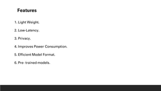 Features
1. Light Weight.
2. Low-Latency.
3. Privacy.
4. Improves Power Consumption.
5. Efficient Model Format.
6. Pre- trained models.
 