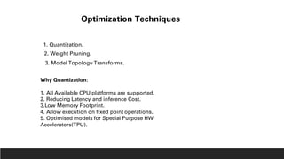 Optimization Techniques
1. Quantization.
2. Weight Pruning.
3. Model Topology Transforms.
Why Quantization:
1. All Available CPU platforms are supported.
2. Reducing Latency and inference Cost.
3.Low Memory Footprint.
4. Allow execution on fixed point operations.
5. Optimised models for Special Purpose HW
Accelerators(TPU).
 