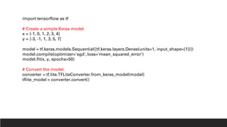 import tensorflow as tf
# Create a simple Keras model.
x = [-1, 0, 1, 2, 3, 4]
y = [-3, -1, 1, 3, 5, 7]
model = tf.keras.models.Sequential([tf.keras.layers.Dense(units=1, input_shape=[1])])
model.compile(optimizer='sgd',loss='mean_squared_error')
model.fit(x, y, epochs=50)
# Convert the model.
converter = tf.lite.TFLiteConverter.from_keras_model(model)
tflite_model = converter.convert()
 