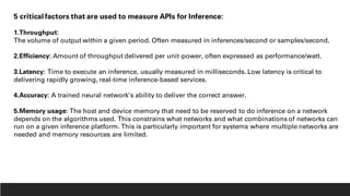 5 critical factors that are used to measure APIs for Inference:
1.Throughput:
The volume of output within a given period. Often measured in inferences/second or samples/second.
2.Efficiency: Amount of throughput delivered per unit-power, often expressed as performance/watt.
3.Latency: Time to execute an inference, usually measured in milliseconds. Low latency is critical to
delivering rapidly growing, real-time inference-based services.
4.Accuracy: A trained neural network’s ability to deliver the correct answer.
5.Memory usage: The host and device memory that need to be reserved to do inference on a network
depends on the algorithms used. This constrains what networks and what combinations of networks can
run on a given inference platform. This is particularly important for systems where multiple networks are
needed and memory resources are limited.
 