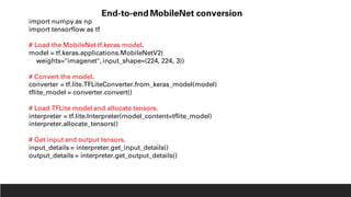 import numpy as np
import tensorflow as tf
# Load the MobileNet tf.keras model.
model = tf.keras.applications.MobileNetV2(
weights="imagenet", input_shape=(224, 224, 3))
# Convert the model.
converter = tf.lite.TFLiteConverter.from_keras_model(model)
tflite_model = converter.convert()
# Load TFLite model and allocate tensors.
interpreter = tf.lite.Interpreter(model_content=tflite_model)
interpreter.allocate_tensors()
# Get input and output tensors.
input_details = interpreter.get_input_details()
output_details = interpreter.get_output_details()
End-to-end MobileNet conversion
 