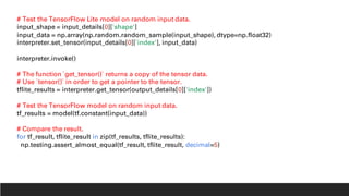 # Test the TensorFlow Lite model on random input data.
input_shape = input_details[0]['shape']
input_data = np.array(np.random.random_sample(input_shape), dtype=np.float32)
interpreter.set_tensor(input_details[0]['index'], input_data)
interpreter.invoke()
# The function `get_tensor()` returns a copy of the tensor data.
# Use `tensor()` in order to get a pointer to the tensor.
tflite_results = interpreter.get_tensor(output_details[0]['index'])
# Test the TensorFlow model on random input data.
tf_results = model(tf.constant(input_data))
# Compare the result.
for tf_result, tflite_result in zip(tf_results, tflite_results):
np.testing.assert_almost_equal(tf_result, tflite_result, decimal=5)
 