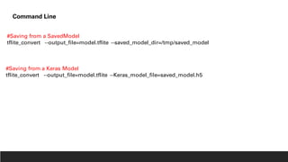 #Saving from a SavedModel
tflite_convert --output_file=model.tflite --saved_model_dir=/tmp/saved_model
Command Line
#Saving from a Keras Model
tflite_convert --output_file=model.tflite --Keras_model_file=saved_model.h5
 