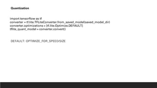 import tensorflow as tf
converter = tf.lite.TFLiteConverter.from_saved_model(saved_model_dir)
converter.optimizations = [tf.lite.Optimize.DEFAULT]
tflite_quant_model = converter.convert()
Quantization
DEFAULT: OPTIMIZE_FOR_SPEED/SIZE
 