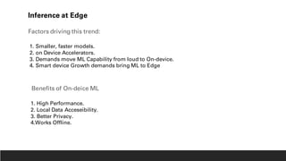 Inference at Edge
Factors driving this trend:
1. Smaller, faster models.
2. on Device Accelerators.
3. Demands move ML Capability from loud to On-device.
4. Smart device Growth demands bring ML to Edge
Benefits of On-deice ML
1. High Performance.
2. Local Data Acceseibility.
3. Better Privacy.
4.Works Offline.
 