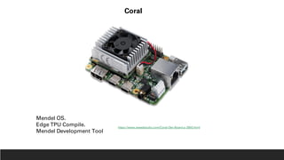 Coral
Mendel OS.
Edge TPU Compile.
Mendel Development Tool
https://www.seeedstudio.com/Coral-Dev-Board-p-2900.html
 