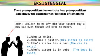 EKSISTENSIAL
These presuppositions demonstrate how presuppositions
can convey the existence/non-existence of something
John! Explain to me why did your sister buy a
new car even though she owes me money?
1.John is exist.
2.John has a sister.[His sister is exist]
3.John’s sister has a car.[The car is
exist]
4.John’s sister is in debt. [The debt is
exist]
 